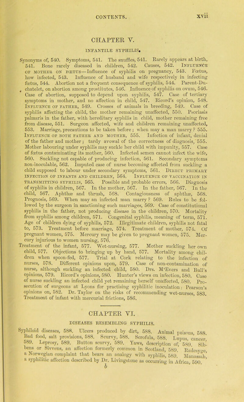 CHAPTER Y. INFANTILE SYPHILIS. Synonyms of, 540. Symptoms, 541. The snuffles, 541. Rarely appears at birth, 541. Bone rarely diseased in children, 542. Causes, 542. Influence of mother on fcetus—Influence of syphilis on pregnancy, 543. Foetus, how infected, 543. Influence of husband and wife respectively in infecting fcetus, 544. Abortion not a frequent consequence of syphilis, 544. Parent-Du- chatelet, on abortion among prostitutes, 546. Influence of syphilis on ovum, 546. Case of abortion, supposed to depend upon syphilis, 547. Case of tertiary symptoms in mother, and no affection in child, 547. Ricord’s opinion, 548. Influence of father, 549. Crosses of animals in breeding, 549. Case of syphilis affecting the child, the mother remaining unaffected, 550. Psoriasis palmaris in the father, with hereditary syphilis in child, mother remaining free from disease, 551. Surgeon affected, wife and children remaining unaffected, 553. Marriage, precautions to be taken before; when may a man marry ? 555. Influence of both father and mother, 555. Infection of infant, denial of the father and mother; tardy avowal of the correctness of diagnosis, 555. Mother labouring under syphilis may suckle her child with impunity, 557. Case of fcetus contaminating its mother, 560. Infected semen cannot infect the wife, 560. Suckling not capable of producing infection, 561. Secondary symptoms non-inoculable, 562. Imputed case of nurse becoming affected from suckling a child supposed to labour under secondary symptoms, 561. Direct primary INFECTION OF INFANTS AND CHILDREN, 564. INFLUENCE OF VACCINATION IN transmitting syphilis, 565. Possible and probable errors, 566. Diagnosis of syphilis in children, 567. In the mother, 567. In the father, 567. In the child, 567. Aphthic and thrush, 568. Contagiousness of aphthae, 568. Prognosis, 569. When may an infected man marry ? 569. Rules to be fol- lowed by the surgeon in sanctioning such marriages, 569. Case of constitutional syphilis in the father, not producing disease in the children, 570. Mortality from syphilis among children, 571. Congenital syphilis, meaning of term, 571. Age of children dying of syphilis, 572. Illegitimate children, syphilis not fatal to, 573. Treatment before marriage, 574. Treatment of mother, 574. Of pregnant women, 575. Mercury may be given to pregnant women, 575. Mer- cury injurious to women nursing, 576. Treatment of the infant, 577. Wet-nursing, 577. Mother suckling her own child, 577. Objections to bringing up by hand, 577. Mortality among chil- dren when spoon-fed, 577. Trial at Cork relating to the infection of nurses, 578. Different opinions upon, 579. Case of non-contamination of nurse, although suckling an infected child, 580. Drs. M'Evers and Bull’s opinions, 579. Ricord’s opinions, 580. Hunter’s views on infection, 580. Case of nurse suckling an infected child yet remaining herself unaffected, 580. Pro- secution of surgeons at Lyons for practising syphilitic inoculation: Pearson’s opinions on, 582. Dr. Taylor on the risks of recommending wet-nurses, 583. Treatment of infant with mercurial frictions, 586. CHAPTER YI. DISEASES RESEMBLING SYPHILIS. Syphiloid diseases, 588. Ulcers produced by dirt, 588. Animal poisons, 588 Bad food, salt provisions, 588. Scurvy, 588. Scrofula, 588. Lupus, cancer 589. Leprosy, 589, Button scurvy, 589. Yaws, description of, 589. Sib- bens or Sivvens, an affection formerly common in Scotland, 589.’ Radesvge, a Norwegian complaint that bears an analogy with syphilis, 589. Manassah,’ a syphilitic affection described by Dr. Livingstone as occurring in Africa, 590