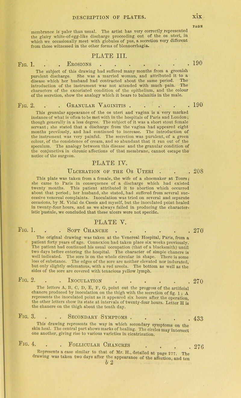 PAGE membrance is paler than usual. The artist has very correctly represented the glairy white-of-egg-like discharge proceeding out of the os uteri, in which we occasionally meet witli globules of pus, a secretion very different from those witnessed in the other forms of blennorrhagia. PLATE III. Fig. 1. . . Erosions 190 The subject of this drawing had suffered many months from a greenish purulent discharge. She was a married woman, and attributed it to a disease which her husband had contracted about the same period. The introduction of the instrument was not attended with much pain. The characters of the excoriated condition of the epithelium, and the colour of the secretion, show the analogy which it bears to balanitis in the male. Fig. 2. . . Granular Yaginitis 190 This granular appearance of the os uteri and vagina is a very marked instance of what is often to be met with in the hospitals of Paris and London; though generally in a less degree. The subject of it was a short stout female servant; she stated that a discharge from the vagina had appeared eight months previously, and had continued to increase. The introduction of the instrument was very painful. The secretion was purulent, of a green colour, of the consistence of cream, and so abundant that it ran out of the speculum. The analogy between this disease and the granular condition of the conjunctiva in chronic affections of that membrane, cannot escape the notice of the surgeon. PLATE IY. Ulceration of the Os Uteri . . . 208 This plate was taken from a female, the wife of a shoemaker at Tours; she came to Paris in consequence of a discharge which had existed twenty months. This patient attributed it to abortion which occurred about that period; her husband, she stated, had suffered from several suc- cessive venereal complaints. Inoculation was tried on several and separate occasions, by M. Vidal de Cassis and myself, but the inoculated point healed in twenty-four hours, and as we always failed in producing the character- istic pustule, we concluded that these ulcers were not specific. PLATE Y. Fig. L . . Soft Chancre 270 The original drawing was taken at the Venereal Hospital, Paris, from a patient forty years of age. Connexion had taken place six weeks previously. The patient had continued his usual occupation (that of a blacksmith) until two days before entering the hospital. The character of simple chancre is well indicated. The sore is on the whole circular in shape. There is some loss of substance. The edges of the sore are neither elevated nor indurated, but only slightly oedematous, with a red areola. The bottom as well as the sides of the sore are covered with tenacious yellow lymph. Fig. 2. . . Inoculation 270 The letters A, R, C, D, E, F, G, point out the progress of the artificial chancre produced by inoculation on the thigh with the secretion of fig. 1 ; A represents the inoculated point as it appeared six hours after the operation, the other letters show its state at intervals of twenty-four hours. Letter H is the chancre on the thigh about the tenth day. Fig. 3. Secondary Symptoms This drawing represents the way in which secondary symptoms on the skin heal. The central part shows marks of healing. The circles may intersect one another, giving rise to various varieties in cicatrization. Fig. 4. Follicular Chancres Represents a case similar to that of Mr. H., detailed at page 277 The drawing was taken two days after the appearance of the affection, and ten b 2 433 27G