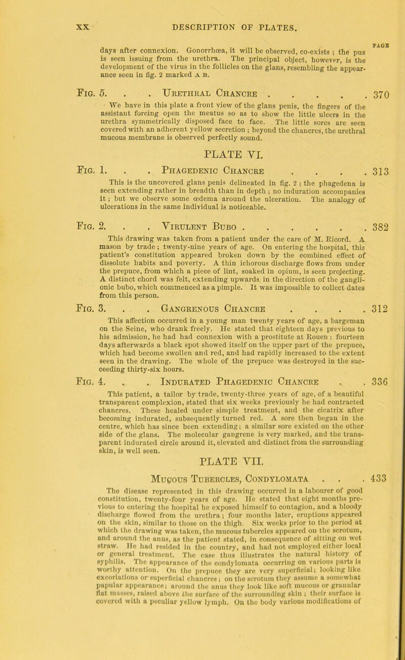 days after connexion. Gonorrhoea, it will be observed, co-exists ; the pus is seen issuing from the urethra. The principal object, however, is the development of the virus in the follicles on the glans, resembling the appear- ance seen in fig. 2 marked a b. Fig. 5. . . Urethral Chancre 370 We have in this plate a front view of the glans penis, the fingers of the assistant forcing open the meatus so as to show the little ulcers in the urethra symmetrically disposed face to face. The little sores are seen covered with an adherent yellow secretion ; beyond the chancres, the urethral mucous membrane is observed perfectly sound. PLATE VI. Fig. 1. . . Phagedenic Chancre . . . .313 This is the uncovered glans penis delineated in fig. 2 ; the phagedena is seen extending rather in breadth than in depth ; no induration accompanies it; but we observe some oedema around the ulceration. The analogy of ulcerations in the same individual is noticeable. Fig. 2. . . Virulent Bubo 382 This drawing was taken from a patient under the care of M. Eicord. A mason by trade ; twenty-nine years of age. On entering the hospital, this patient’s constitution appeared broken down by the combined effect of dissolute habits and poverty. A thin ichorous discharge flows from under the prepuce, from which a piece of lint, soaked in opium, is seen projecting. A distinct chord was felt, extending upwards, in the direction of the gangli- onic bubo, which commenced as a pimple. It was impossible to collect dates from this person. Fig. 3. . . Gangrenous Chancre . . . .312 This affection occurred in a young man twenty years of age, a bargeman on the Seine, who drank freely. He stated that eighteen days previous to his admission, he had had connexion with a prostitute at Rouen ; fourteen days afterwards a black spot showed itself on the upper part of the prepuce, which had become swollen and red, and had rapidly increased to the extent seen in the drawing. The whole of the prepuce was destroyed in the suc- ceeding thirty-six hours. Fig. 4. . .. Indurated Phagedenic Chancre . .336 This patient, a tailor by trade, twenty-three years of age, of a beautiful transparent complexion, stated that six weeks previously he had contracted chancres. These healed under simple treatment, and the cicatrix after becoming indurated, subsequently turned red. A sore then began in the centre, which has since been extending; a similar sore existed on the other side of the glans. The molecular gangrene is very marked, and the trans- parent indurated circle around it, elevated and distinct from the surrounding skin, is well seen. PLATE VII. Mucous Tubercles, Condylomata . . . 433 The disease represented in this drawing occurred in a labourer of good constitution, twenty-four years of age. He stated that eight mouths pre- vious to entering the hospital he exposed himself to contagion, and a bloody discharge flowed from the urethra; four months later, eruptions appeared on the skin, similar to those on the thigh. Six weeks prior to the period at which the drawing was taken, the mucous tubercles appeared on the scrotum, and around the anus, as the patient stated, in consequence of sitting on wet straw. lie had resided in the country, and had not employed cither local or general treatment. The case thus illustrates the natural history of syphilis. The appearance of the condylomata occurring on various parts is worthy attention. On the prepuce they are very superficial; looking like excoriations or superficial chancres ; on the scrotum they assume a somewhat papular appearance; around the nnus they look like soft mucous or granular flat masses, raised above the surface of the surrounding skin ; their surface is covered with a peculinr yellow lymph. On the body various modifications of