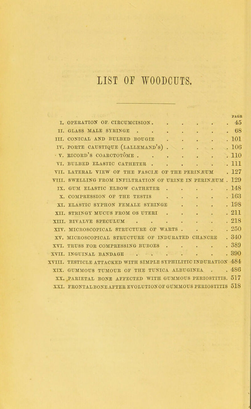 LIST OP WOODCUTS PAGE I. OPERATION OF CIRCUMCISION 45 II. GLASS MALE SYRINGE 68 III. CONICAL AND BULBED BOUGIE 101 IT. PORTE CAUSTIQUE (lALLEMAND’s) 106 ■ Y. eicord’s COAECTOTOME 110 YI. BULBED ELASTIC CATHETEE Ill VII. LATERAL VIEW OF THE FASCIJE OF THE PERINEUM . 127 VIII. SWELLING FROM INFILTRATION OF UEINE IN PEEIN.EUM . 129 IX. GUM ELASTIC ELBOW CATHETEE 148 X. COMPRESSION OF THE TESTIS 163 XI. ELASTIC SYPHON FEMALE SYRINGE .... 198 XII. STRINGY MUCUS FROM OS UTERI 211 XIII. BIYALYE SPECULUM 218 XIV. MICROSCOPICAL STRUCTURE OF WARTS .... 250 XY. MICROSCOPICAL STEUCTUEE OF INDURATED CHANCRE . 340 XVI. TRUSS FOR COMPRESSING BUBOES 389 XVII. INGUINAL BANDAGE 390 XVIII. TESTICLE ATTACKED WITH SIMPLE SYPHILITIC INDURATION 484 XIX. GUMMOUS TUMOUE OF THE TUNICA ALBUGINEA . . 4S6 XX. .PARIETAL BONE AFFECTED WITH GUMMOUS PERIOSTITIS. 517 XXI. FRONTALBONE AFTER EVOLUTIONOF GUMMOUS PERIOSTITIS 518