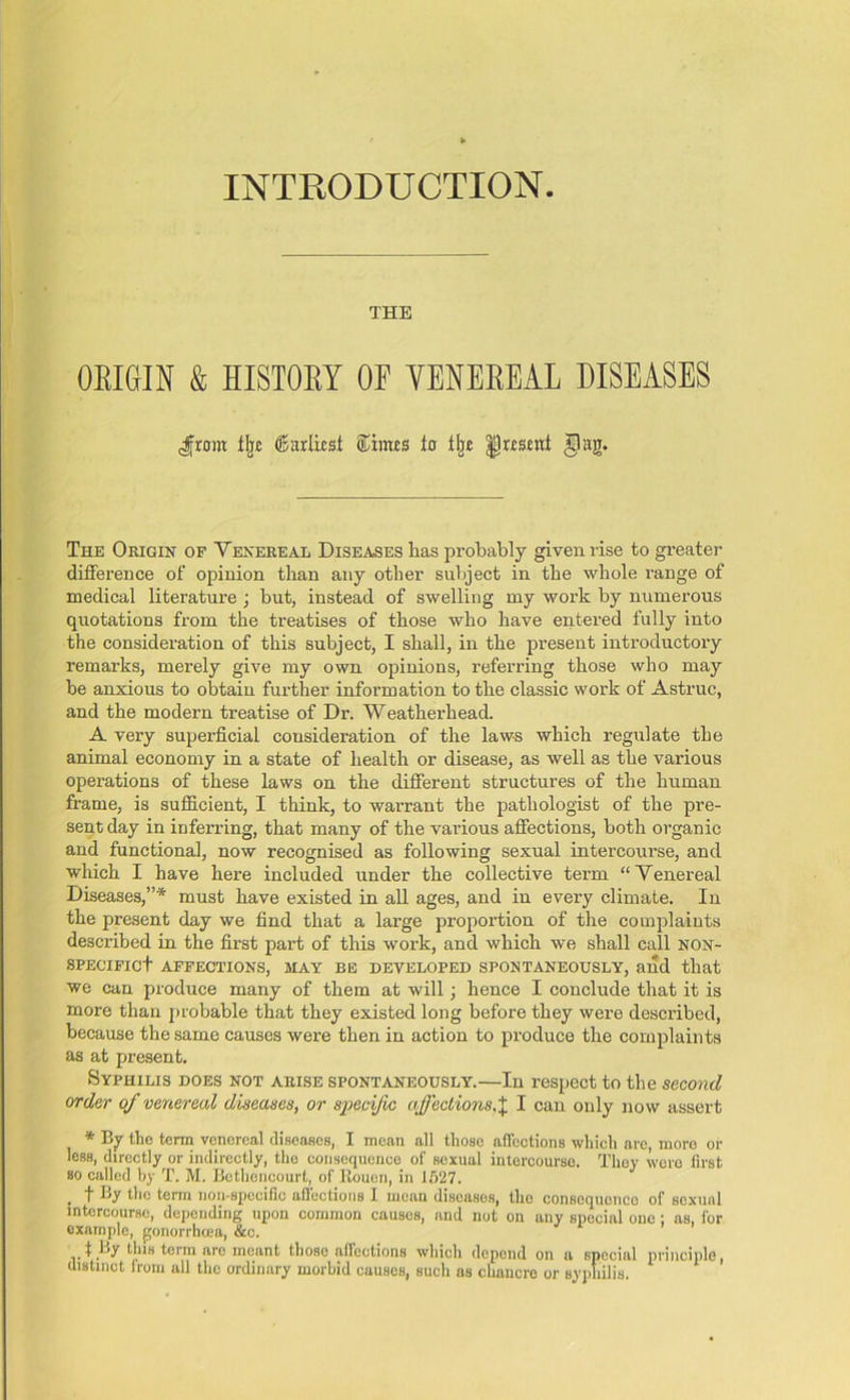 INTRODUCTION THE OBIGIN & HISTOET OF YENEBEAL DISEASES ^ront % (Earliest Simcs io % |)r£smt §ag. The Origin of Venereal Diseases lias probably given rise to greater difference of opinion than any other subject in the whole range of medical literature ; but, instead of swelling my work by numerous quotations from the treatises of those who have entered fully into the consideration of this subject, I shall, in the present introductory remarks, merely give my own opinions, referring those who may be anxious to obtain further information to the classic work of Astruc, and the modern treatise of Dr. Weatherhead. A very superficial consideration of the laws which regulate the animal economy in a state of health or disease, as well as the various operations of these laws on the different structures of the human frame, is sufficient, I think, to warrant the pathologist of the pre- sent day in inferring, that many of the various affections, both organic and functional, now recognised as following sexual intercourse, and which I have here included under the collective term “Venereal Diseases,”* must have existed in all ages, and in every climate. In the present day we find that a large proportion of the complaints described in the first part of this work, and which we shall call non- specific! AFFECTIONS, MAY BE DEVELOPED SPONTANEOUSLY, and that we can produce many of them at will; hence I conclude that it is more than probable that they existed long before they were described, because the same causes were then in action to produce the complaints as at present. Syphilis does not arise spontaneously.—In respect to the second order of venereal diseases, or specific affectionsI can only now assert * By the term venereal diseases, I mean all those affections which arc, moro or less, directly or indirectly, the consequence of sexual intercourse. They were first so called by T. M. Bethcricourt, of Rouen, in 1527. , t by the term non-specific affections I mean diseases, the conscqucnco of soxual intercourse, depending upon common causes, and not on any special one ; as, for example, gonorrhcea, &c. f by this term are meant those affections which depend on a special principle, distinct from all the ordinary morbid causes, such as chancre or syphilis.