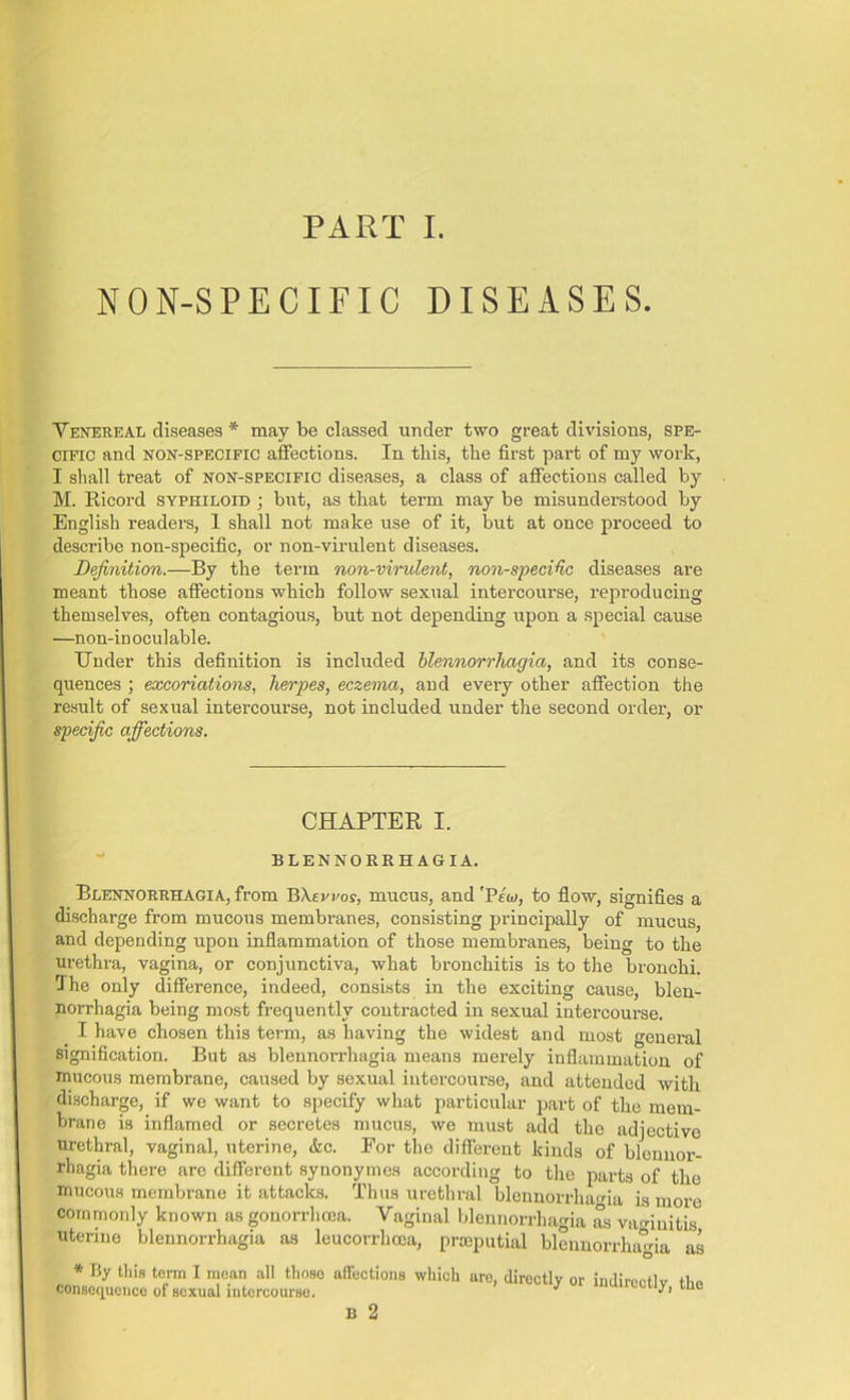 PART I. NON-SPECIFIC DISEASES. Venereal diseases * may be classed under two great divisions, spe- cific and noh-specific affections. In this, the first part of my work, I shall treat of non-specific diseases, a class of affections called by M. Ricord syphiloid ; but, as that term may be misunderstood by English readers, 1 shall not make use of it, but at once proceed to describe non-specific, or non-virulent diseases. Definition.—By the term non-virulent, non-specific diseases are meant those affections which follow sexual intercourse, reproducing themselves, often contagious, but not depending upon a special cause —non-in oculable. TJnder this definition is included blennorrliagia, and its conse- quences ; excoriations, herpes, eczema, and every other affection the result of sexual intercourse, not included under the second order, or specific affections. CHAPTER I. BLENNORRH AGIA. Blennorrhagia, from BXevroy, mucus, and 'Pew, to flow, signifies a discharge from mucous membranes, consisting principally of mucus, and depending upon inflammation of those membranes, being to the urethra, vagina, or conjunctiva, what bronchitis is to the bronchi. The only difference, indeed, consists in the exciting cause, blen- norrhagia being most frequently contracted in sexual intercourse. I have chosen this term, as having the widest and most general signification. But as blennorrhagia means merely inflammation of mucous membrane, caused by sexual intercourse, and attended with discharge, if we want to specify what particular part of the mem- brane is inflamed or secretes mucus, we must add the adjective urethral, vaginal, uterine, &c. For the different kinds of bleunor- rbagia there are different syuonymes according to the parts of the mucous membrane it attacks. Thus urethral blennorrhagia is more commonly known as gonorrhoea. Vaginal blennorrhagia as vaginitis utenne blennorrhagia as leucorrhcoa, prseputial blennorrhagia as * By this term I mean all those affections which consequence of sexual intercourse. B 2 arc, directly or indirectly, the