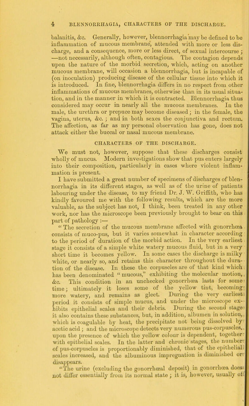 balanitis, &c. Generally, however, blennorrhagia may be defined to be inflammation of mucous membrane, attended with more or less dis- charge, and a consequence, more or less direct, of sexual intercourse ; —not necessarily, although often, contagious. The contagion depends upon the nature of the morbid secretion, which, acting on another mucous membrane, will occasion a blennorrhagia, but is incapable of (on inoculation) producing disease of the cellular tissue into which it is introduced. In fine, blennorrhagia differs in no respect from other inflammations of mucous membranes, otherwise than in its usual situa- tion, and in the manner in which it is contracted. Blennorrhagia thus considered may occur in nearly all the mucous membranes. In the male, the urethra or prepuce may become diseased; in the female, the vagina, uterus, &c. ; and in both sexes the conjunctiva and rectum. The affection, as far as my personal observation has gone, does not attack either the buccal or nasal mucous membrane. CHARACTERS OF THE DISCHARGE. We must not, however, suppose that these discharges consist wholly of mucus. Modern investigations show that pus enters largely into their composition, particularly in cases where violent inflam- mation is present. I have submitted a great number of specimens of discharges of blen- nori’hagia in its different stages, as well as of the urine of patients labouring under the disease, to my friend Dr. J. W. Griffith, who has kindly favoured me with the following results, which are the more valuable, as the subject has not, I think, been treated in any other work, nor has the microscope been previously brought to bear on this part of pathology :— “ The secretion of the mucous membrane affected with gonorrhoea consists of muco-pus, but it varies somewhat in character according to the period of duration of the morbid action. In the very earliest stage it consists of a simple white watery mucous fluid, but in a very short time it becomes yellow. In some cases the discharge is milky white, or nearly so, and retains this character throughout the dura- tion of the disease. In these the corpuscles are of that kind which has been denominated “ mucous,” exhibiting the molecular motion,, &c. This condition in an unchecked gonorrhoea lasts for some' time j ultimately it loses some of the yellow tint, becoming' more watery, and remains as gleet. During the very earliest, period it consists of simple mucus, and under the microscope ex- hibits epithelial scales and their debris. During the second stage it also contains these substances, but, in addition, albumen in solution, which is coagulable by heat, the precipitate not being dissolved by acetic acid ; and the microscope detects very numerous pus-corpuscles,, upon the presence of which the yellow colour is dependent, together- with epithelial scales. In the latter and chronic stages, the numberr of pus-corpuscles is proportionably diminished, that of the epitheliali scales increased, and the albuminous impregnation is diminished on disappears. “The urine (excluding the gonorrhoeal deposit) in gonorrhoea does- not differ essentially from its normal state ; it is, however, usually of