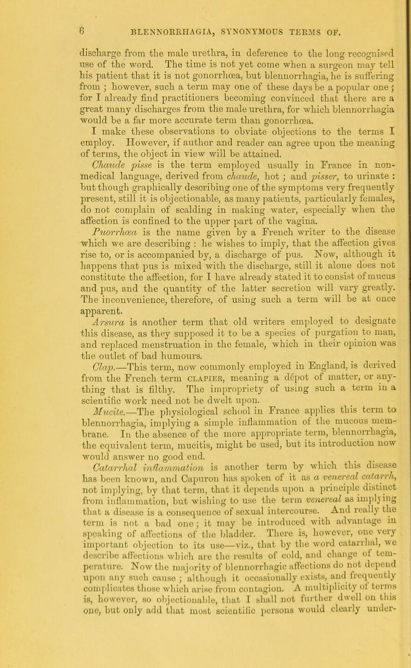 discharge from the male nretlira, in deference to the Ion recognised use of the word. The time is not yet come when a surgeon may tell his patient that it is not gonorrhoea, but blennorrhagia, he is suffering from ; however, such a term may one of these days be a popular one ; for I already find practitioners becoming convinced that there are a great many discharges from the male urethra, for which blennorrhagia would be a far more accui’ate term than gonorrhoea. I make these observations to obviate objections to the terms I employ. However, if author and reader can agree upon the meaning of terms, the object in view will be attained. Ghcmde pisse is the term employed usually in France in non- medical language, derived from chaude, hot ; and pisser, to urinate : but though graphically describing one of the symptoms very frequently present, still it is objectionable, as many patients, particularly females, do not complain of scalding in making water, especially when the affection is confined to the upper part of the vagina. Puorrheea is the name given by a French writer to the disease which we are describing : he wishes to imply, that the affection gives rise to, or is accompanied by, a discharge of pus. Now, although it happens that pus is mixed with the discharge, still it alone does not constitute the affection, for I have already stated it to consist of mucus and pus, and the quantity of the latter secretion will vary greatly. The inconvenience, thei’efore, of using such a term will be at once apparent. Arsura is another term that old writers employed to designate this disease, as they supposed it to be a species of purgation to man, and replaced menstruation in the female, which in their opinion was the outlet of bad humours. Clap.—This term, now commonly employed in England, is derived from the French term clapier, meaning a depot of matter, or any- thing that is filthy. The impropriety of using such a term in a scientific work need not be dwelt upon. Mucile.—The physiological school in France applies this term to blennorrhagia, implying a simple inflammation of the mucous mem- brane. In the absence of the more appropriate term, blennorrhagia, the equivalent term, mucitis, might be used, but its introduction now would answer no good end. Catarrhal inflammation is another term by which this disease has been known, and Capuron has spoken of it as a venereal catarrh, not implying, by that term, that it depends upon a principle distinct from inflammation, but wishing to use the term venereal as implying that a disease is a consequence of sexual intercourse. And really the term is not a bad one ; it may be introduced with advantage in speaking of affections of the bladder. There is, however, one veiy important objection to its use—viz., that by the word catarrhal, we describe affections which are the results of cold, and change of tem- perature. Now the majority of blennorrhagic affections do not depend upon any such cause ; although it occasionally exists, and frequently complicates those which arise from contagion. A multiplicity of terms is, however, so objectionable, that I shall not further dwell on this one, but only add that most scientific persons would clearly under-