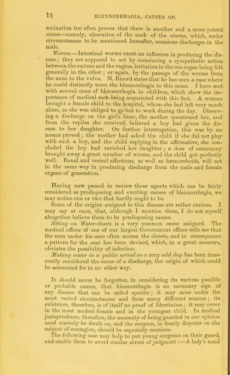 amination too often proves that there is another and a more potent cause—namely, ulceration of the neck of the uterus, which, under circumstances to be mentioned hereafter, occasions discharges in the male. ° Worms.—Intestinal worms exert an influence in producing the dis- ease ; they are supposed to act by occasioning a sympathetic action between the rectum and the vagina, irritation in the one organ being felt generally in the other j or again, by the passage of the worms from the anus to the vulva. M. Ricord states that he has seen a case where he could distinctly trace the blennorrhagia to this cause. I have met with several cases of blennorrhagia in children, which show the im- portance of medical men being acquainted with this fact. A woman brought a female child to the hospital, whom she had left very much alone, as she was obliged to go out to work during the day. Observ- ing a discharge on the girl’s linen, the mother questioned her, aud from the replies she received, believed a boy had given the dis- ease to her daughter. On further interrogation, this was by no means proved; the mother had asked the child if she did not play with such a boy, and the child replying in the affirmative, she con- cluded the boy had ravished her daughter; a dose of scammouy brought away a great number of worms, and the child got perfectly well. Renal and vesical affections, as well as haemorrhoids, will act in the same way in producing discharge from the male and female organs of generation. Having now passed in review those agents which can be fairly considered as predisposing and exciting causes of blennorrhagia, we may notice one or two that hardly ought to be. Some of the origins assigned to this disease are rather curious. I may say at once, that, although I mention them, I do not myself altogether believe them to be predisposing causes. Sitting on Water-closets is a very common cause assigned. The medical officer of one of our largest Government offices tells me that the men under his care often accuse the closets, and in consequence a pattern for the seat has been devised, which, in a great measure, obviates the possibility of infection. Making water in a public urinal on a very cold day has been inno- cently considered the cause of a discharge, the origin of which could be accounted for in no other way. It should never be forgotten, in considering its various possible or probable causes, that blennorrhagia is no necessary sign of any disease that can be called specific; it may arise under the most varied circumstances and from many different sources j its existence, therefore, is of itself no proof of libertinism ; it may occur in the most modest female and in the youngest child. In medical jurisprudence, therefore, the necessity of being guarded in our opinion need scarcely bo dwelt on, and the surgeon, in family disputes on the subject of contagion, should bo especially cautious. rlhe following case may help to put young surgeons on their guard, aud enable them to avoid similar errors of judgment:—A lady’s maid