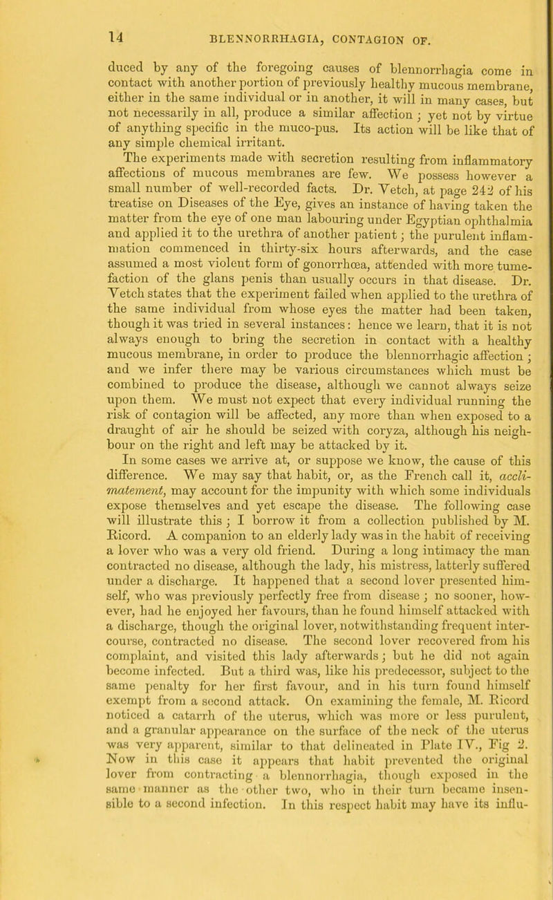 duced by any of the foregoing causes of blennorrliagia come in contact with another portion of previously healthy mucous membrane either in the same individual or in another, it will in many cases, but not necessarily in all, produce a similar affection ; yet not by virtue of anything specific in the muco-pus. Its action will be like that of any simple chemical irritant. The experiments made with secretion resulting from inflammatory affections of mucous membranes are few. We possess however a small number of well-recorded facts. Dr. Vetch, at page 242 of his treatise on Diseases of the Eye, gives an instance of having taken the matter from the eye of one man labouring under Egyptian ophthalmia and applied it to the urethra of another patient; the purulent inflam- mation commenced in thirty-six hours afterwards, and the case assumed a most violent form of gonorrhoea, attended with more tume- faction of the glans penis than usually occurs in that disease. Dr. Vetch states that the experiment failed when applied to the urethra of the same individual from whose eyes the matter had been taken, though it was tried in several instances: hence we learn, that it is not always enough to bring the secretion in contact with a healthy mucous membrane, in order to produce the blennorrhagic affection ; and we infer there may be various circumstances which must be combined to produce the disease, although we cannot always seize upon them. We must not expect that every individual running the risk of contagion will be affected, any more than when exposed to a draught of air he should be seized with coryza, although his neigh- bour on the right and left may be attacked by it. In some cases we arrive at, or suppose we know, the cause of this difference. We may say that habit, or, as the French call it, accli- matement, may account for the impunity with which some individuals expose themselves and yet escape the disease. The following case will illustrate this ; I borrow it from a collection published by M. Bicord. A companion to an elderly lady was in the habit of receiving a lover who was a very old friend. During a long intimacy tbe man contracted no disease, although the lady, his mistress, latterly suffered under a discharge. It happened that a second lover presented him- self, who was previously perfectly free from disease ; no sooner, how- ever, had he enjoyed her favours, than he found himself attacked with a discharge, though the original lover, notwithstanding frequent inter- course, contracted no disease. The second lover recovered from his complaint, and visited this lady afterwards; but he did not again become infected. But a third was, like his predecessor, subject to the same penalty for her first favour, and in his turn found himself exempt from a second attack. On examining the female, M. Bicord noticed a catarrh of the uterus, which was more or less purulent, and a granular appearance on the surface of tbe neck of the uterus was very apparent, similar to that delineated in Plate IV., Fig 2. Now in this case it appears that habit prevented the original lover from contracting a blennorrliagia, though exposed in the same manner as the other two, who in their turn became insen- sible to a second infection. In this respect habit may have its influ-