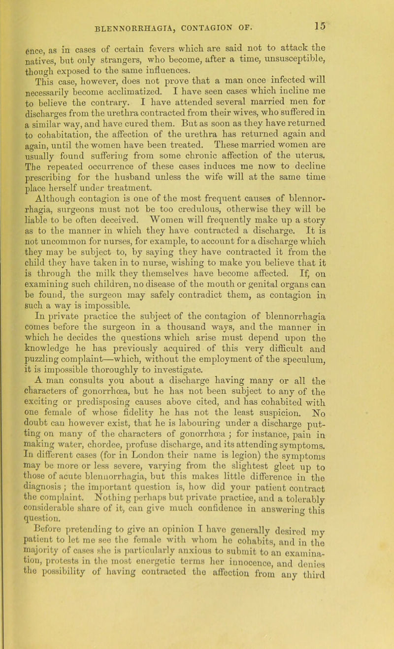 ence, as in cases of certain fevers which are said not to attack the natives, hut only strangers, who become, after a time, unsusceptible, though exposed to the same influences. This case, however, does not prove that a man once infected will necessarily become acclimatized. I have seen cases which incline me to believe the contrary. I have attended several married men for discharges from the urethra contracted from their wives, who suffered in a similar way, and have cured them. But as soon as they have returned to cohabitation, the affection of the urethra has returned again and again, until the women have been treated. These married women are usually found suffering from some chronic affection of the uterus. The repeated occurrence of these cases induces me now to decline prescribing for the husband unless the wife will at the same time place herself under treatment. Although contagion is one of the most frequent causes of blennor- rhagia, surgeons must not be too credulous, otherwise they will be liable to be often deceived. Women will frequently make up a story as to the manner in which they have contracted a discharge. It is not uncommon for nurses, for example, to account for a discharge which they may be subject to, by saying they have contracted it from the child they have taken in to nurse, wishing to make you believe that it is through the milk they themselves have become affected. If, on examining such children, no disease of the mouth or genital organs can be found, the surgeon may safely contradict them, as contagion in such a way is impossible. In private practice the subject of the contagion of blennorrhagia comes before the surgeon in a thousand ways, and the manner in which he decides the questions which arise must depend upon the knowledge he has previously acquired of this very difficult and puzzling complaint—which, without the employment of the speculum, it is impossible thoroughly to investigate. A man consults you about a discharge having many or all the characters of gonorrhoea, but he has not been subject to any of the exciting or predisposing causes above cited, and has cohabited with one female of whose fidelity he has not the least suspicion. No doubt can however exist, that he is labouring under a discharge put- ting on many of the characters of gonorrhoea; for instance, pain in making water, chordee, profuse discharge, and its attending symptoms. In different cases (for in London their name is legion) the symptoms may be more or less severe, varying from the slightest gleet up to those of acute blennorrhagia, but this makes little difference in the diagnosis; the important question is, how did your patient contract the complaint. Nothing perhaps but private practice, and a tolerably considerable share of it, can give much confidence in answering this question. Before pretending to give an opinion I have generally desired my patient to let me see the female with whom he cohabits, and in the majority of cases she is particularly anxious to submit to an examina- tion, protests in the most energetic terms her iunocence, and denies the possibility of having contracted the affection from any third