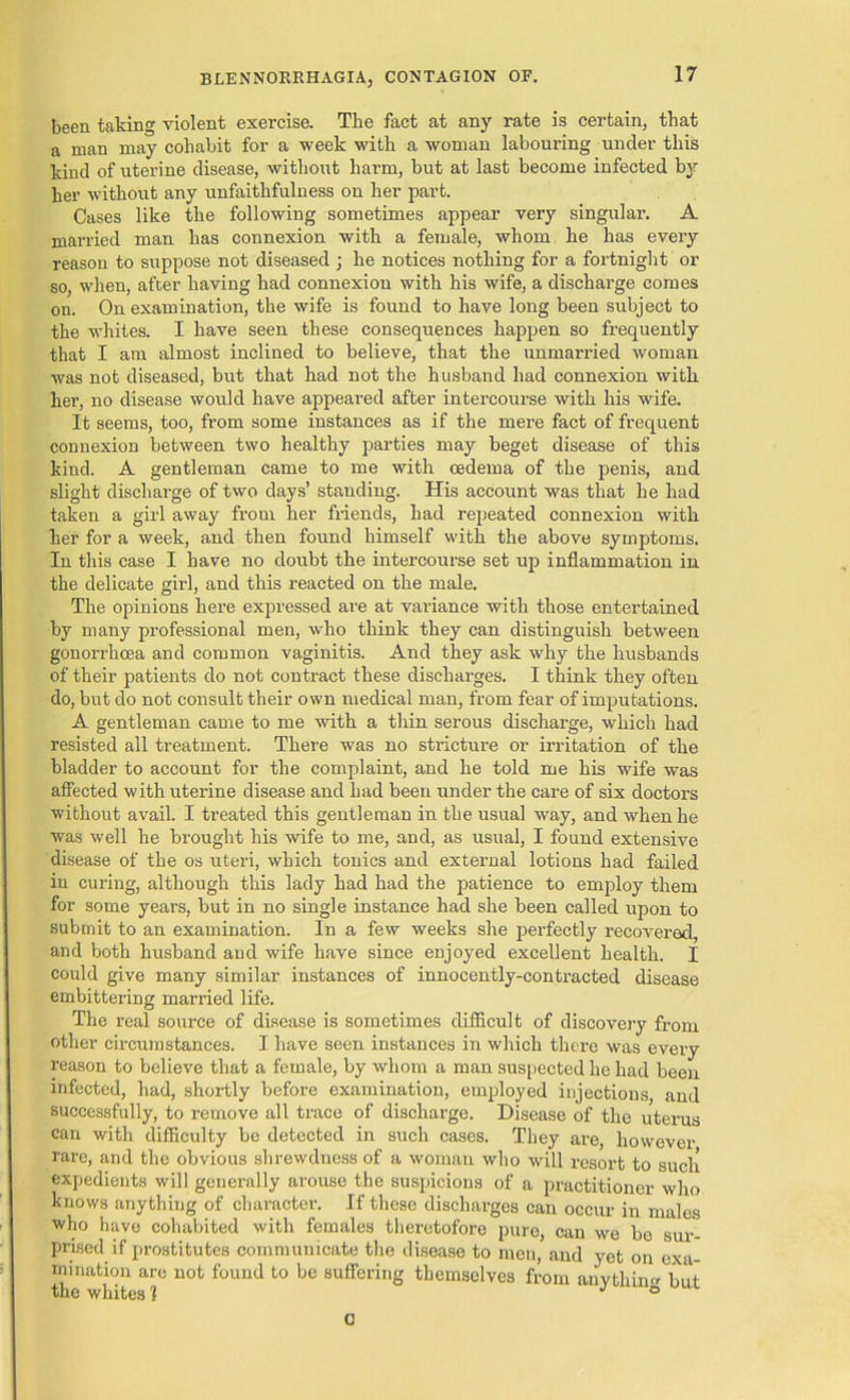 been taking violent exercise. The fact at any rate is certain, that a man may cohabit for a week with a woman labouring under this kind of uterine disease, without harm, but at last become infected by her without any unfaithfulness on her part. Cases like the following sometimes appear very singular. A married man has connexion with a female, whom he has every reason to suppose not diseased; he notices nothing for a fortnight or so, when, after having had connexion with his wife, a discharge comes on. On examination, the wife is found to have long been subject to the whites. I have seen these consequences happen so frequently that I am almost inclined to believe, that the unmarried woman was not diseased, but that had not the husband had connexion with her, no disease would have appeared after intercourse with his wife. It seems, too, from some instances as if the mere fact of frequent connexion between two healthy parties may beget disease of this kind. A gentleman came to me with oedema of the penis, and slight discharge of two days’ standing. His account was that he had taken a girl away from her friends, had repeated connexion with her for a week, and then found himself with the above symptoms. In this case I have no doubt the intercourse set up inflammation in the delicate girl, and this reacted on the male. The opinions here expressed are at variance with those entertained by many professional men, who think they can distinguish between gonorrhoea and common vaginitis. And they ask why the husbands of their patients do not contract these discharges. I think they often do, but do not consult their own medical man, from fear of imputations. A gentleman came to me with a thin serous discharge, which had resisted all treatment. There was no stricture or irritation of the bladder to account for the complaint, and he told me his wife was affected with uterine disease and had been under the care of six doctors without avail. I treated this gentleman in the usual way, and when he was well he brought his wife to me, and, as usual, I found extensive disease of the os uteri, which tonics and external lotions had failed in curing, although this lady had had the patience to employ them for some years, but in no single instance had she been called upon to submit to an examination. In a few weeks she perfectly recovered, and both husband and wife have since enjoyed excellent health. I could give many similar instances of innocently-contracted disease embittering married life. The real source of disease is sometimes difficult of discovery from other circumstances. I have seen instances in which there was every reason to believe that a female, by whom a man suspected he had been infected, had, shortly before examination, employed injections and successfully, to remove all trace of discharge. Disease of the uterus can with difficulty be detected in such cases. They are, however rare, and the obvious shrewdness of a woman who will resort to such expedients will generally arouse the suspicions of a practitioner who knows anything of character. If these discharges can occur in males who have cohabited with females theretofore pure, can we be sur- prised if prostitutes communicate the disease to men, and yet on exa- mination are not found to be suffering themselves from anythin but the whites ? ° G