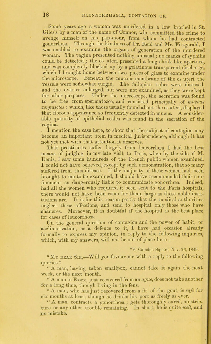 Some years ago a woman was murdered in a low brothel in St. Giles’s by a man of the name of Connor, who committed the crime to avenge himself on his paramour, from whom he had contracted gonorrhoea. Through the kindness of Dr. Reid and Mr. Fitzgerald, I was enabled to examine the organs of generation of the murdered woman. The vagina presented nothing unusual; no marks of syphilis could be detected ; the os uteri presented a long chink-like aperture, and was completely blocked up by a gelatinous transparent discharge, which I brought home between two pieces of glass to examine under the microscope. Beneath the mucous membrane of the os uteri the vessels were somewhat turgid. The fallopian tubes were diseased, and the ovaries enlarged, but were not examined, as they were kept for other purposes. Under the microscope, the secretion was found to be free from spermatozoa, and consisted principally of mucous corpuscles ; which, like those usually found about the os uteri, displayed that fibrous appearance so frequently detected in mucus. A consider- able quantity of epithelial scales was found in the secretion of the vagina. I mention the case here, to show that the subject of contagion may become an important item in medical jurisprudence, although it has not yet met with that attention it deserves. That prostitutes suffer largely from leucorx-hcea, I had the best means of judging in my late visit to Paris, when by the side of M. Denis, I saw some hundreds of the French public women examined. I could not have believed, except by such demonstration, that so many suffered from this disease. If the majority of these women had been brought to me to be examined, I should have recommended their con- finement as dangerously liable to communicate gonorrhoea. Indeed, had all the women who required it been sent to the Paris hospitals, there would not have been room for them, large as these noble insti- tutions are. It is for this reason partly that the medical authorities neglect these affections, and send to hospital only those who have chancres. Moreover, it is doubtful if the hospital is the best place for cases of leucorrhcea. On the general question of contagion and the power of habit, or acclimatization, as a defence to it, I have had occasion already formally to express my opinion, in reply to the following inquiries, which, with my answei’S, will not be out of place here :— “ 6, Camden Square, Nov. 26, 1849. “ My dear Sir,—Will you favour me with a reply to the following queries 1 “A man, having taken smallpox, cannot take it again the next week, or the next mouth. “ A man in Essex, just recovered from an ague, does not take another for a long time, though living in the fens. “ A man, who has just recovered from a fit of the gout, is safe for six months at least, though he drinks his port as freely as ever. “ A man contracts a gonorrhoea ; gets thoroughly cured, no stric- ture or any other trouble remaining. In short, he is quite well, and no mistake.