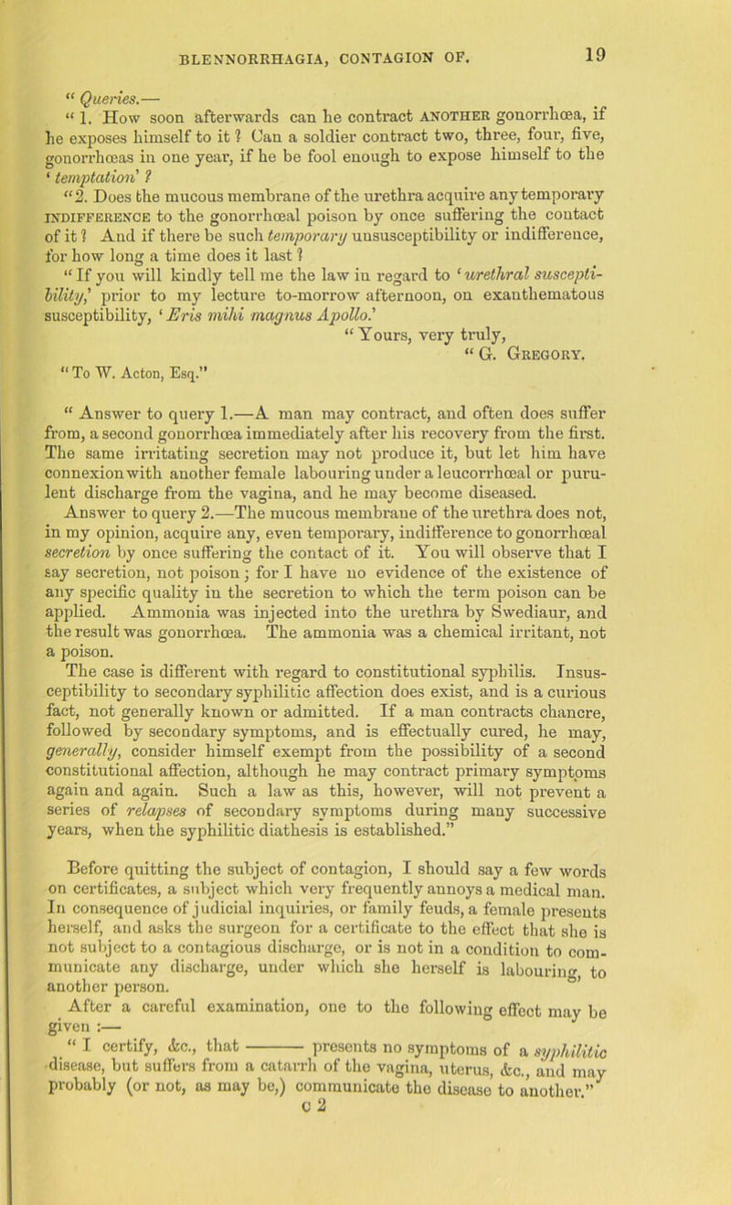 “ Queries.— “ 1. How soon afterwards can lie contract another gonorrhoea, if he exposes himself to it 1 Can a soldier contract two, three, four, five, gonorrhoeas in one year, if he be fool enough to expose himself to the ‘ temptation 1 “2. Does the mucous membrane of the urethra acquire any temporary indifference to the gonorrhoeal poison by once suffering the contact of it 1 And if there be such temporary uususceptibility or indifference, for how long a time does it last 1 “ If you will kindly tell me the law in regard to ‘ urethral suscepti- bility,’ prior to my lecture to-morrow afternoon, on exanthematous susceptibility, ‘ Eris mild magnus Apollo.’’ “Yours, very truly, “ G. Gregory. “ To W. Acton, Esq.” “ Answer to query 1.—A man may contract, and often does suffer from, a second gonorrhoea immediately after his recovery from the first. The same irritating secretion may not produce it, but let him have connexion with another female labouring under a leucorrhoeal or puru- lent discharge from the vagina, and he may become diseased. Answer to query 2.—The mucous membrane of the urethra does not, in my opinion, acquire any, even temporary, indifference to gonorrhoeal secretion by once suffering the contact of it. You will observe that I say secretion, not poison j for I have no evidence of the existence of any specific quality in the secretion to which the term poison can be applied. Ammonia was injected into the urethra by Swediaur, and the result was gonorrhoea. The ammonia was a chemical irritant, not a poison. The case is different with regard to constitutional syphilis. Insus- ceptibility to secondary syphilitic affection does exist, and is a curious fact, not generally known or admitted. If a man contracts chancre, followed by secondary symptoms, and is effectually cured, he may, generally, consider himself exempt from the possibility of a second constitutional affection, although he may contract primary symptoms again and again. Such a law as this, however, will not prevent a series of relapses of secondary symptoms during many successive years, when the syphilitic diathesis is established.” Before quitting the subject of contagion, I should say a few words on certificates, a subject which very frequently annoys a medical man. In consequence of judicial inquiries, or family feuds, a female presents herself, and asks the surgeon for a certificate to the effect that she is not subject to a contagious discharge, or is not in a condition to com- municate any discharge, under which she herself is labouring to another person. After a careful examination, one to the following effect may be given :— “ I certify, &c., that presents no symptoms of a syphilitic disease, but suffers from a catarrh of the vagina, uterus, &c. and may probably (or not, as may be,) communicate the disease to another ” C 2