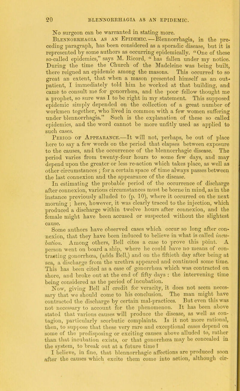 No surgeon can be warranted in stating more. Blennorrhagia as an Epidemic. — Blennorrhagia, in the pre- ceding paragraph, has been considered as a sporadic disease, but it is represented by some authors as occurring epidemically. “One of these so-called epidemics,” says M. Ricord, “ has fallen under my notice. During the time the Church of the Madeleine was being built, there reigned an epidemic among the masons. This occurred to so great an extent, that when a mason presented himself as an out- patient, I immediately told him he worked at that building, and came to consult me for gonorrhoea, and the poor fellow thought me a prophet, so sure was I to be right in my statement. This supposed epidemic simply depended on the collection of a great number of workmen together, who lived in common with a few women suffering under blennorrhagia.” Such is the explanation of these so called epidemics, and the word cannot be more unfitly used as applied to such cases. Period of Appearance.—It will not, perhaps, be out of place here to say a few words on the period that elapses between exposure to the causes, and the occurrence of the blennorrhagic disease. The period varies from twenty-four hours to some few days, and may depend upon the greater or less re-action which takes place, as well as other circumstances ; for a certain space of time always passes between the last connexion and the appearance of the disease. In estimating the probable period of the occurrence of discharge after connexion, various circumstances must be borne in mind, as in the instance previously alluded to (p. 10), where it occurred on the next morning ; here, however, it was clearly traced to the injection, which produced a discharge within twelve hours after connexion, and the female might have been accused or suspected without the slightest cause. Some authors have observed cases which occur so long after con- nexion, that they have been induced to believe in what is called incu- bation. Among others, Bell cites a case to prove this point. A person went on board a ship, where he could have no means of con- tracting gonorrhoea, (adds Bell,) and on the fiftieth day after being at sea, a discharge from the urethra appeared and continued some time. This has been cited as a case of gonorrhoea which was contracted on shore, and broke out at the end of fifty days : the intervening time being considered as the period of incubation. Now, giving Bell all credit for veracity, it does not seem neces- sary that we should come to his conclusion. The man might have contracted the discharge by certain mal-practices. But even this was not necessary to account for the phenomenon. It has been above stated that various causes will produce the disease, as well as con- tagion, particularly scorbutic complaints. Is it not more rational, then, to suppose that these very rare and exceptional cases depend on some of the predisposing or exciting causes above alluded to, rather than that incubation exists, or that gonorrhoea may be concealed in the system, to break out at a future time 1 I believe, in fino, that blennorrhagic affections are produced soon after the causes which excite them come into action, although cir-