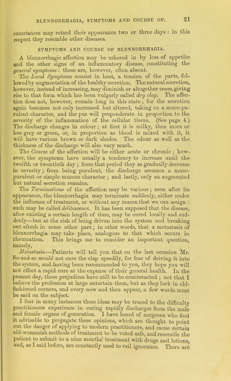 BLENNORRHAGIA, SYMPTOMS AND COURSE OF. cumstances may retard their appearance two or three days : in this respect they resemble other diseases. SYMPTOMS AND COURSE OF BLENNORRHAGIA. A blennorrhagic affection may be ushered in by loss of appetite and the other signs of an inflammatory disease, constituting the general symptoms : these are, however, often absent. The Local Symptoms consist in heat, a tension of the parts, fol- lowed by augmentation of the healthy secretion. The natural secretion, however, instead of increasing, may diminish or altogether cease, giving rise to that form which has been vulgarly called dry clap. The affec- tion does not, however, remain long in this state; for the secretion again becomes not only increased but altered, taking on a muco-pu- rulent character, and the pus will preponderate in proportion to the severity of the inflammation of the cellular tissue. (See page 4.) The discharge changes in colour; at first it is milky, then more or less grey or green, or, in proportion as blood is mixed with it, it will have various brown or dark shades. The odour as well as the thickness of the discharge will also vary much. The Course of the affection will be either acute or chronic ; how- ever, the symptoms have usually a tendency to increase until the twelfth or twentieth day ; from that period they as gradually decrease in severity; from being purulent, the discharge assumes a muco- purulent or simple mucous character; and lastly, only an augmented but natural secretion remains. The Terminations of the affection may be various; soon after its appearance, the blennorrhagia may terminate suddenly, either under the influence of treatment, or without any reason that we can assign : such may be called delitescence. It has been supposed that the disease, after existing a certain length of time, may be cured locally and sud- denly—but at the risk of being driven into the system and breaking out afresh in some other part j in other words, that a metastasis of blennorrhagia may take place, analogous to that which occurs in rheumatism. This brings me to consider an important question, namely, Metastasis.—Patients will tell you that on the last occasion Mr. So-and-so would not cure the clap speedily, for fear of driving it into the system, and -having been recommended to you, they hope you will not effect a rapid cure at the expense of their general health. In the present day, these prejudices have still to be counteracted ; not that I believe the profession at large entertain them, but as they lurk in old- fashioned corners, and every now and then appear, a few words must be said on the subject. I fear in many instances these ideas may be traced to the difficulty practitioners experience in curing rapidly discharges from the male and female organs of generation. I have heard of surgeons who find it advisable to propagate these opinions, which are thought to point out the danger of applying to modern practitioners, and cause certain old-womanish methods of treatment to be voted safe, and reconcile the patient to submit to a nine months’ treatment with drugs and lotions, and, as I said before, are constantly used to veil ignorance. There arc