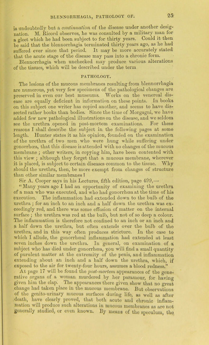 13 undoubtedly but a continuation of the disease under another desig- nation. M. Bicord observes, he was consulted by a military man for a gleet which he had been subject to for thirty years. Could it then be said that the blennorrhagia terminated thirty years ago, as he had suffered ever since that period. It may be more accurately stated that the acute stage of the disease may pass into a chronic form. Blennorrhagia when unchecked may produce various- alterations of the tissues, which will be described under the term PATHOLOGY. The lesions of the mucous membranes resulting from blennorrhagia are numerous, yet very few specimens of the pathological changes are preserved in even our best museums. Works on the venereal dis- ease are equally deficient in information on these points. In books on this subject one writer has copied another, and seems to have dis- sected rather books than bodies. Since the time of Morgagni, we have added few new pathological illustrations on the disease, and we seldom see the ui’ethra opened in post-mortem examinations. For these reasons I shall describe the subject in the following pages at some length. Hunter states it as his opinion, founded on the examination of the urethra of two men who were hung while suffering under gonorrhcea, that this disease is attended with no changes of the mucous membrane ; other writers, in copying him, have been contented with this view ; although they forget that a mucous membrane, wherever it is placed, is subject to certain diseases common to the tissue. Why should the ui’ethra, then, be more exempt from changes of structure than other similar membranes 1 Sir A. Cooper says in his Lectures, fifth edition, page 499,— “ Many years ago I had an opportunity of examining the urethra of a man who was executed, and who had gonorrhoea at the time of his execution. The inflammation had extended down to the bulb of the urethra ; for an inch to an inch and a half down the urethra was ex- ceedingly red, and there was some effusion of matter on the internal surface ; the urethra was red at the bulb, but not of so deep a colour. The inflammation is therefore not confined to an inch or an inch and a half down the urethra, but often extends over the bulb of the urethra, and in this way often produces stricture. In the case to which I allude, the gonorrhoeal inflammation had extended at least seven inches down the urethra. In general, on examination of a Subject who has died under gonorrhoea, you will find a small quantity of purulent matter at the extremity of the penis, and inflammation extending about an inch and a half down the urethra, which, if exposed to the air for twenty-four hours, assumes a blood redness.” At page 17 will be found the post-mortem appearances of the gene- rative organs of a woman murdered by her paramour, for bavin given him the clap. The appearances there given show that no great change had taken place in the mucous membrane. But observations of tho genito-urinary mucous surfaces during life, as well as after death, have clearly proved, that both acute and chronic inflam- mation will produce such alterations in mucous membranes as are not generally studied, or even known. By means of the speculum, the