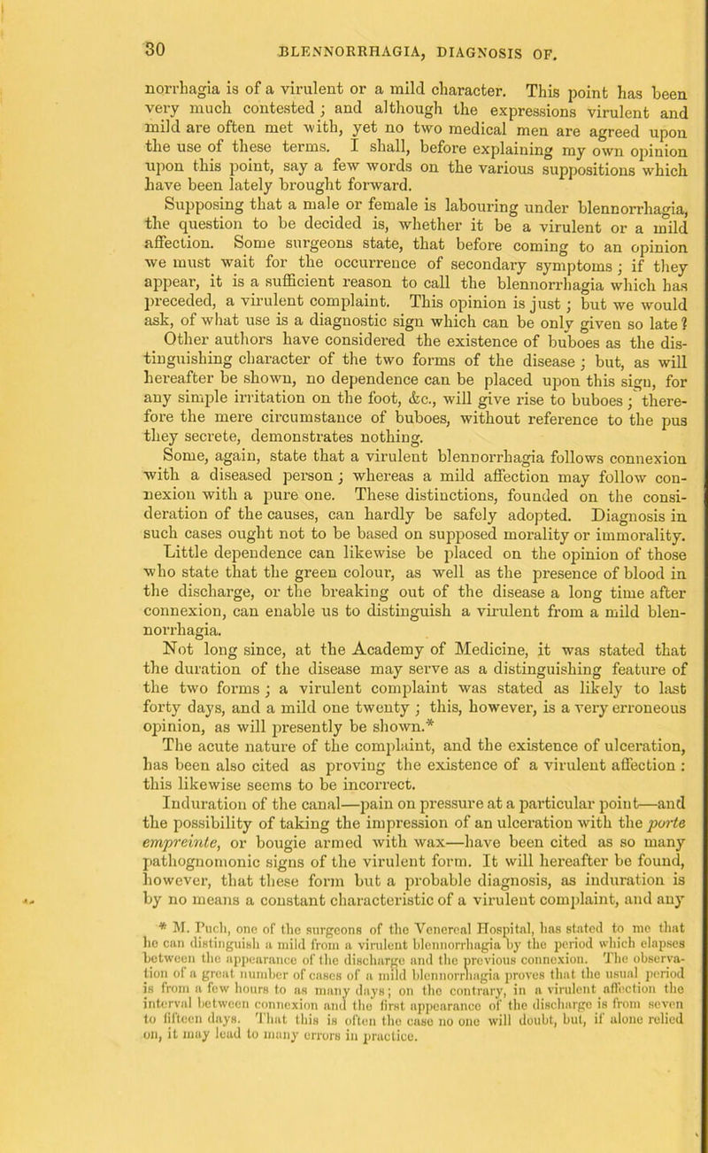 norrhagia is of a virulent or a mild character. This point has been very much contested ; and although the expressions virulent and mild are often met with, yet no two medical men are agreed upon the use of these terms. I shall, before explaining my own ojnnion upon this point, say a few words on the various suppositions which have been lately brought forward. Supposing that a male or female is labouring under blennorrhagia, the question to be decided is, whether it be a virulent or a mild affection. Some surgeons state, that before coming to an opinion we must wait for the occurrence of secondary symptoms ; if they appear, it is a sufficient reason to call the blennorrhagia which has preceded, a virulent complaint. This opinion is just; but we would ask, of what use is a diagnostic sign which can be onlv given so late? Other authors have considered the existence of buboes as the dis- tinguishing character of the two forms of the disease ; but, as will hereafter be shown, no dependence can be placed upon this sign, for any simple irritation on the foot, &c., will give rise to buboes; there- fore the mere circumstance of buboes, without reference to the pus they secrete, demonstrates nothing. Some, again, state that a virulent blennorrhagia follows connexion with a diseased person; whereas a mild affection may follow con- nexion with a pure one. These distinctions, founded on the consi- deration of the causes, can hardly be safely adopted. Diagnosis in such cases ought not to be based on supposed morality or immorality. Little dependence can likewise be placed on the opinion of those who state that the green colour', as well as the presence of blood in the discharge, or the breaking out of the disease a long time after connexion, can enable us to distinguish a virulent from a mild blen- norrhagia. Not long since, at the Academy of Medicine, it was stated that the duration of the disease may serve as a distinguishing feature of the two forms ; a virulent complaint was stated as likely to last forty days, and a mild one twenty ; this, however, is a very erroneous opinion, as will presently be shown.* The acute nature of the complaint, and the existence of ulceration, has been also cited as proving the existence of a virulent affection : this likewise seems to be incorrect. Induration of the canal—pain on pressure at a particular poiut—and the possibility of taking the impression of an ulceration with the porte empreinte, or bougie armed with wax—have been cited as so many pathognomonic signs of the virulent form. It will hereafter be found, however, that these form but a probable diagnosis, as induration is by no means a constant characteristic of a virulent complaint, and any * M. T’uch, one of the surgeons of the Venereal Hospital, has stated to me that ho can distinguish a mild from a virulent blennorrhagia by the period which elapses between the appearance of the discharge and the previous connexion. The observa- tion of a great number of cases of a mild blennorrhagia proves that the usual period is from a few hours to as many days; on the contrary, in a virulent affection the interval between connexion and the first appearance of the discharge is from seven to fifteen days. That this is often the case no one will doubt, but, if alone relied on, it may lead to many errors in practice.