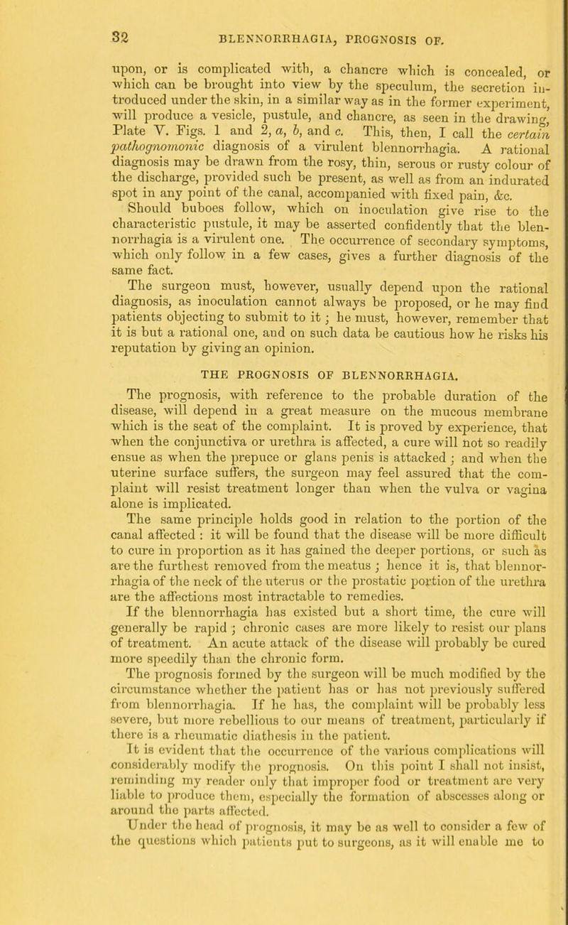 upon, or is complicated with, a chancre which is concealed, or which can be brought into view by the speculum, the secretion in- troduced under the skin, in a similar way as in the former experiment, will produce a vesicle, pustule, and chancre, as seen in the drawing Plate Y. Figs. 1 and 2, a, b, and c. This, then, I call the certain pathognomonic diagnosis of a virulent blennorrhagia. A rational diagnosis may be drawn from the rosy, thin, serous or rusty colour of the discharge, provided such be present, as well as from an indurated spot in any point of the canal, accompanied with fixed pain, &c. Should buboes follow, which on inoculation give rise to the characteristic pustule, it may be asserted confidently that the blen- norrhagia is a virulent one. The occurrence of secondary symptoms, which only follow in a few cases, gives a further diagnosis of the same fact. The surgeon must, however, usually depend upon the rational diagnosis, as inoculation cannot always be proposed, or he may find patients objecting to submit to it; he must, however, remember that it is but a l’ational one, and on such data be cautious how he risks his reputation by giving an opinion. THE PROGNOSIS OF BLENNORRHAGIA. The prognosis, with reference to the probable duration of the disease, will depend in a great measure on the mucous membrane which is the seat of the complaint. It is proved by experience, that when the conjunctiva or urethra is affected, a cure will not so readily ensue as when the prepuce or glans penis is attacked : and when the uterine surface suffers, the surgeon may feel assured that the com- plaint will resist treatment longer than when the vulva or vagina alone is implicated. The same principle holds good in relation to the portion of the canal affected : it will be found that the disease will be more difficult to cure in proportion as it has gained the deeper portions, or such as are the furthest removed from the meatus ; hence it is, that blennor- rhagia of the neck of the uterus or the prostatic portion of the urethra are the affections most intractable to remedies. If the blennorrhagia has existed but a short time, the cure will generally be rapid ; chronic cases are more likely to I’esist our plans of treatment. An acute attack of the disease will probably be cured more speedily than the chronic form. The prognosis formed by the surgeon will be much modified by the circumstance whether the patient has or has not previously suffered from blennorrhagia. If he has, the complaint will be probably less severe, but more rebellious to our means of treatment, particularly if there is a rheumatic diathesis in the patient. It is evident that the occurrence of the various complications will considerably modify the prognosis. On this point I shall not insist, reminding my reader only that improper food or treatment are very liable to produce them, especially the formation of abscesses along or around the parts affected. Under the head of prognosis, it may be as well to consider a few of the questions which patients put to surgeons, as it will enable me to