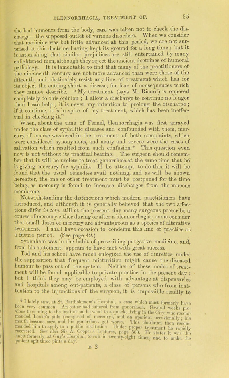 the bad humours from the body, care was taken not to check the dis- charge—the supposed outlet of various disorders. When we consider that medicine was but little advanced at this period, we are not sur- prised at this doctrine having kept its ground for a long time; but it is astonishing that similar prejudices are still entertained by many enlightened men, although they reject the ancient doctrines of humoral pathology. It is lamentable to find that many of the practitioners of the nineteenth century are not more advanced than were those of the fifteenth, and obstinately resist any line of treatment which has for its object the cutting short a disease, for fear of consequences which they cannot describe. “ My treatment (says M. Ricord) is opposed completely to this opinion ; I allow a discharge to continue no longer than I can help ; it is never my intention to prolong the discharge ; if it continue, it is in spite of my treatment, which has been ineffec- tual in checking it.” When, about the time of Fernel, blennori’hagia was first arrayed under the class of syphilitic diseases and confounded with them, mer- cury of coui’se was used in the treatment of both complaints, which were considered synonymous, and many and severe were the cases of salivation which resulted from such confusion.* This question even now is not without its practical bearing. The surgeon should remem- ber that it will be useless to treat gonorrhoea at the same time that he is giving mercury for syphilis. If he attempt to do this, it will be found that the usual remedies avail nothing, and as will be shown hereafter, the one or other treatment must be postponed for the time being, as mercury is found to increase discharges from the mucous membrane. Notwithstanding the distinctions which modern practitioners have introduced, and although it is generally believed that the two affec- tions differ in toto, still at the present day many surgeons prescribe a course of mercury either during or after a blennorrhagia; some consider that small doses of mercury are advantageous as a species of alterative treatment. I shall have occasion to condemn this line of practice at a future period. (See page 49.) Sydenham was in the habit of prescribing purgative medicine, and, from his statement, appears to have met with great success. Tod and his school have much eulogized the use of diuretics, under the supposition that frequent micturition might cause the diseased humour to pass out of the system. Neither of these modes of treat- ment will be found applicable to private practice in the present day ; but I think they may be employed with advantage at dispensaries and hospitals among out-patients, a class of persons who from inat- tention to the injunctions of the surgeon, it is impossible readily to * I lately saw, at St. Bartholomew’s Hospital, a caso which must formerly have been very common. An ostler had suffered from gonorrhoea. Several weeks pre- vious to coming to tho institution, he wont to a quaolc, living in tho City, who recom- mended Leake’s pills (composed of mercury), and an aperient occasionally; his mouth became sore, and his gonorrhoea got worse. This charlatan then recom- mended him to apply to a public institution. Under proper treatment lie rapidly recovered. Sec also Sir A. Cooper’s Lectures, page 500. Ho states it was the habit formerly, at Guy’s Hospital, to rub in twenty-eight times, and to make tho patient spit three pints a day. D 2