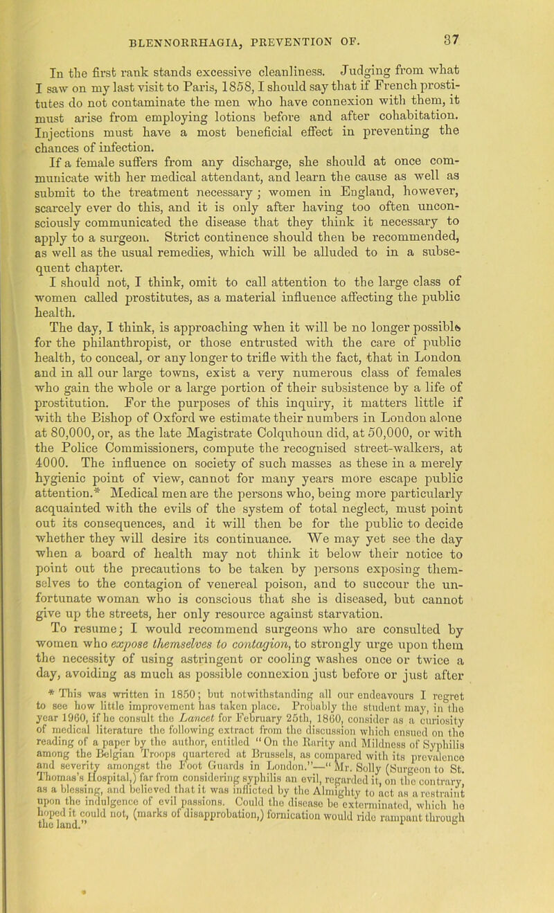 In the first rank stands excessive cleanliness. Judging from what I saw on my last visit to Paris, 1858,1 should say that if French prosti- tutes do not contaminate the men who have connexion with them, it must ai’ise from employing lotions before and after cohabitation. Injections must have a most beneficial effect in preventing the chances of infection. If a female suffers from any discharge, she should at once com- municate with her medical attendant, and learn the cause as well as submit to the treatment necessary ; women in England, however, scarcely ever do this, and it is only after having too often uncon- sciously communicated the disease that they think it necessary to apply to a surgeon. Strict continence should then be recommended, as well as the usual remedies, which will be alluded to in a subse- quent chapter. I should not, I think, omit to call attention to the large class of women called prostitutes, as a material influence affecting the public health. The day, I think, is approaching when it will be no longer possible for the philanthropist, or those entrusted with the care of public health, to conceal, or any longer to trifle with the fact, that in London and in all our large towns, exist a very numerous class of females who gain the whole or a large portion of their subsistence by a life of prostitution. For the purposes of this inquiry, it matters little if with the Bishop of Oxford we estimate their numbers in London alone at 80,000, or, as the late Magistrate Colquhoun did, at 50,000, or with the Police Commissioners, compute the recognised street-walkers, at 4000. The influence on society of such masses as these in a merely hygienic point of view, cannot for many years more escape public attention.* Medical men are the persons who, being more particularly acquainted with the evils of the system of total neglect, must point out its consequences, and it will then be for the public to decide whether they will desire its continuance. We may yet see the day when a board of health may not think it below their notice to point out the precautions to be taken by persons exposing them- selves to the contagion of venereal poison, and to succour the un- fortunate woman who is conscious that she is diseased, but cannot give up the streets, her only resource against starvation. To resume; I would recommend surgeons who are consulted by women who expose, themselves to contagion, to strongly urge upon them the necessity of using astringent or cooling washes once or twice a day, avoiding as much as possible connexion just before or just after * Tliis was written in 1850; but notwithstanding all our endeavours I regret to see liow little improvement has taken place. Probably the student may, in the year 1960, if he consult the Lancet for February 25th, I860, consider as a curiosity of medical literature the following extract from the discussion which ensued on the reading of a paper by the author, entitled “ On the Rarity and Mildness of Syphilis among the Belgian Troops quartered at Brussels, as compared with its prevalence and severity amongst the Foot Guards in London.—“ Mr. Solly (Surgeon to St. Thomas’s Hospital,) far from considering syphilis an evil, regarded it, on the contrary as a blessing, and believed that it was inflicted by the Almighty to act as a restraint upon the indulgence of evil passions. Could the disease be exterminated which ho ffT1 d °Uld “0t’ ^marka °f disuJTrobutiou’) fornication would ride rampant through