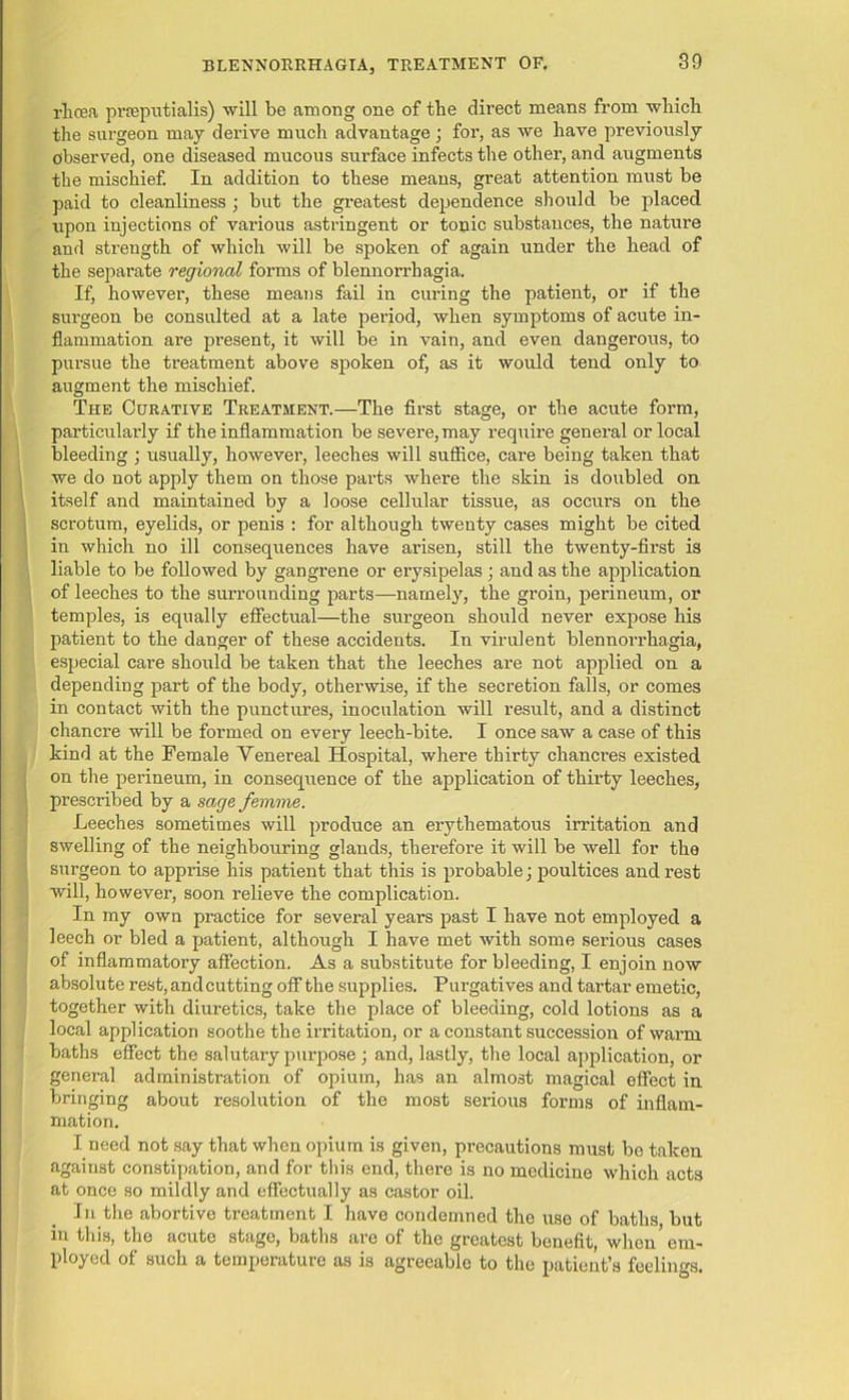 rhoea prieputialis) will be among one of the direct means from which the surgeon may derive much advantage ; for, as we have previously observed, one diseased mucous surface infects the other, and augments the mischief. In addition to these means, great attention must be paid to cleanliness ; but the greatest dependence should be placed upon injections of various astringent or tonic substances, the nature and strength of which will be spoken of again under the head of the separate regional forms of blennorrhagia. If, however, these means fail in curing the patient, or if the sui'geon be consulted at a late period, when symptoms of acute in- flammation are present, it will be in vain, ancl even dangerous, to pursue the treatment above spoken of, as it would tend only to augment the mischief. The Curative Treatment.—The first stage, or the acute form, particularly if the inflammation be severe, may require general or local bleeding ; usually, however, leeches will suffice, care being taken that we do not apply them on those parts where the skin is doubled on itself and maintained by a loose cellular tissue, as occurs on the scrotum, eyelids, or penis : for although twenty cases might be cited in which no ill consequences have arisen, still the twenty-first is liable to be followed by gangrene or erysipelas ; and as the application of leeches to the surrounding parts—namely, the groin, perineum, or temples, is equally effectual—the surgeon should never expose his patient to the danger of these accidents. In virulent blennorrhagia, especial care should be taken that the leeches are not applied on a depending part of the body, otherwise, if the secretion falls, or comes in contact with the punctures, inoculation will result, and a distinct chancre will be formed on every leech-bite. I once saw a case of this kind at the Female Venereal Hospital, where thirty chancres existed on the perineum, in consequence of the application of thirty leeches, prescribed by a sage femme. Leeches sometimes will produce an erythematous irritation and swelling of the neighbouring glands, therefox-e it will be well for the surgeon to apprise liis patient that this is probable; poultices and rest will, however, soon relieve the complication. In my own practice for several years past I have not employed a leech or bled a patient, although I liave met with some sei’ious cases of inflammatory affection. As a substitute for bleeding, I enjoin now absolute rest, and cutting off the supplies. Pui’gatives and tax'tar emetic, together with diuretics, take the place of bleeding, cold lotions as a local application soothe the irritation, or a constant succession of warm, baths effect the salutary purpose; and, lastly, the local application, or general administration of opium, has an almost magical effect in bringing about resolution of the most serious forms of inflam- mation. I need not say that when opium is given, precautions must bo taken against constipation, and for this end, there is no medicine which acts at once so mildly and effectually as castor oil. In the abortive treatment I have condemned the use of baths but in this, the acute stago, baths are of the greatest benefit, when’em- ployed of such a temperature as is agreeable to the patient’s feelings.