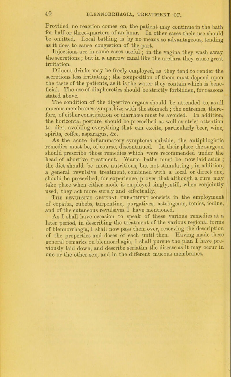 Provided no reaction comes on, the patient may continue in the bath for half or three-quarters of an hour. In other cases their use should be omitted. Local bathing is by no means so advantageous, tending as it does to cause congestion of the part. Injections are in some cases useful; in the vagina they wash away the secretions ; but in a narrow canal like the urethra they cause great irritation. Diluent drinks may be freely employed, as they tend to render the secretions less irritating ; the composition of them must depend upon the taste of the patients, as it is the water they contain which is bene- ficial. The use of diaphoretics should be strictly forbidden, for reasons stated above. The condition of the digestive organs should be attended to, as all mucous membranes sympathize with the stomach ; the extremes, there- fore, of either constipation or diarrhoea must be avoided. In addition, the horizontal posture should be prescribed as well as strict attention to diet, avoiding everything that can excite, particularly beer, wine, spirits, coffee, asparagus, &c. As the acute inflammatory symptoms subside, the antiphlogistic remedies must be, of course, discontinued. In their place the surgeon should prescribe those remedies which were recommended under the head of abortive treatment. Warm baths must be now laid aside ; the diet should be more nutritious, but not stimulating ; in addition, a general revulsive treatment, combined with a local or direct one, should be prescribed, for experience proves that although a cure may take place when either mode is employed singly, still, when conjointly used, they act more surely and effectually. The revulsive general treatment consists in the employment of copaiba, cubebs, turpentine, purgatives, astringents, tonics, iodine, and of the cutaneous revulsives I have mentioned. As I shall have occasion to speak of these various remedies at a later period, in describing the treatment of the various regional forms of blenuorrhagia, I shall now pass them over, reserving the description of the properties and doses of each until then. Having made these general remarks on bleunorrhagia, I shall pursue the plan I have pre- viously laid down, and describe seriatim the disease as it may occur in one or the other sex, and in the different mucous membranes.