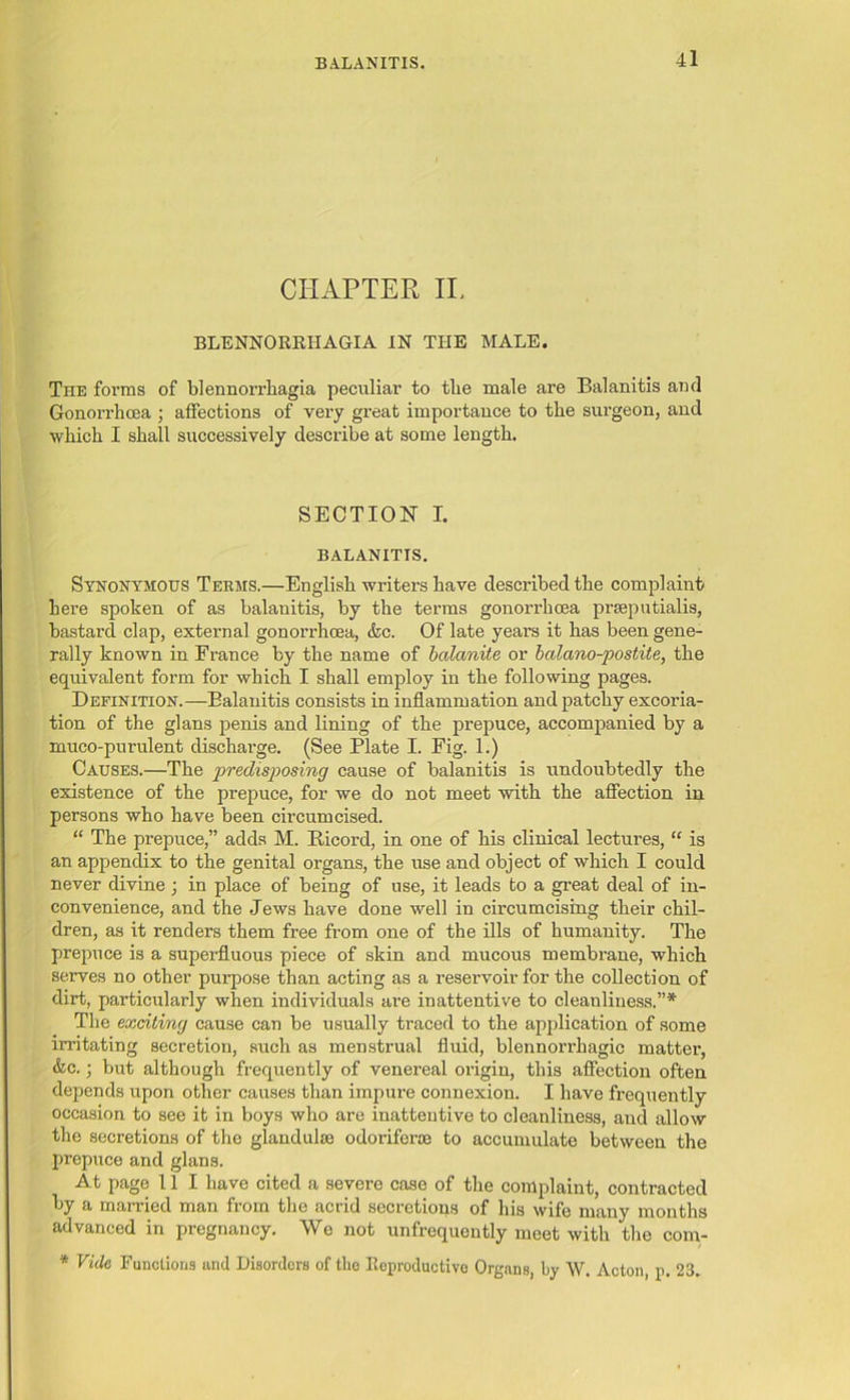 BALANITIS. CHAPTER IL BLENNORRHAGIA IN THE MALE. The forms of blennorrliagia peculiar to tlie male are Balanitis and Gonorrhoea ; affections of very great importance to the surgeon, and which I shall successively describe at some length. SECTION I. BALANITIS. Synonymous Terms.—English writers have described the complaint here spoken of as balanitis, by the terms gonorrhoea prseputialis, bastard clap, external gonorrhoea, <fcc. Of late years it has been gene- rally known in France by the name of balanite or bcilano-postite, the equivalent form for which I shall employ in the following pages. Definition.—Balanitis consists in inflammation and patchy excoria- tion of the glans penis and lining of the prepuce, accompanied by a muco-purulent discharge. (See Plate I. Fig. 1.) Causes.—The predisposing cause of balanitis is undoubtedly the existence of the prepuce, for we do not meet with the affection in persons who have been circumcised. “ The prepuce,” adds M. Bicord, in one of his clinical lectures, “ is an appendix to the genital organs, the use and object of which I could never divine ; in place of being of use, it leads to a great deal of in- convenience, and the Jews have done well in circumcising their chil- dren, as it renders them free from one of the ills of humanity. The prepuce is a superfluous piece of skin and mucous membrane, which serves no other purpose than acting as a reservoir for the collection of dirt, particularly when individuals are inattentive to cleanliness.”* The exciting cause can be usually traced to the application of some irritating secretion, such as menstrual fluid, blennorrhagic matter, &c.; but although frequently of venereal origin, this affection often depends upon other causes than impure connexion. I have frequently occasion to see it in boys who are inattentive to cleanliness, and allow the secretions of the glandulae odorifcrae to accumulate between the prepuce and glans. At page 11 I have cited a severe case of the complaint, contracted by a married man from the acrid secretions of his wife many months advanced in pregnancy. We not unfrequently meet with the com- * Vide Functions and Disorders of the Reproductive Organs, by W. Acton, p. 23.