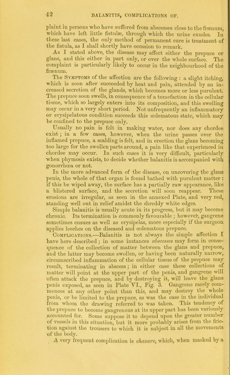 BALANITIS, COMPLICATIONS OF. plaint in persons who have suffered from abscesses close to the frrenum, which have left little fistulre, through which the urine exudes. In these last cases, the only method of permanent cure is treatment of the fistula, as I shall shortly have occasion to remark. As I stated above, the disease may affect either the prepuce or glans, and this either in part only, or over the whole surface. The complaint is particularly likely to occur in the neighbourhood of the frsenum. The Symptoms of the affection are the following : a slight itching, which is soon after succeeded by heat and pain, attended by an in- creased secretion of the glands, which becomes more or less purulent. The prepuce soon swells, in consequence of a tumefaction in the cellular tissue, which so largely enters into its composition, and this swelling may occur in a very short period. Not unfrequently an inflammatory or erysipelatous condition succeeds this oedematous state, which may be confined to the prepuce only. Usually no pain is felt in making water, nor does any chordee exist; in a few cases, however, when the urine passes over the inflamed prepuce, a scalding is felt, and in erection the glans becoming too large for the swollen parts around, a pain like that experienced in chordee may occur. In such cases it is very difficult, particularly when phymosis exists, to decide whether balanitis is accompanied with gonorrhoea or not. In the more advanced form of the disease, on uncovering the glans penis, the whole of that organ is found bathed with purulent matter : if this be wiped away, the surface has a partially raw appearance, like a blistered surface, and the secretion will soon reappear. These erosions are irregular, as seen in the annexed Plate, and very red, standing well out in relief amidst the shreddy white edges. Simple balanitis is usually acute in its progress, but it may become chronic. Its termination is commonly favourable ; however, gangrene sometimes ensues as well as erysipelas, more especially if the surgeon applies leeches on the diseased and oedematous prepuce. Complications.—Balanitis is not always the simple affection I have here described ; in some instances abscesses may form in conse- quence of the collection of matter between the glans and prepuce, and the latter may become swollen, or having been naturally narrow, circumscribed inflammation of the cellular tissue of the prepuce may result, terminating in abscess; in either case these collections of matter will point at the upper part of the penis, and gangrene will often attack the prepuce, and by destroying it, will leave the glans penis exposed, as seen in Plate VI., Fig. 3. Gangrene rarely com- mences at any other point than this, and may destroy the whole penis, or be limited to the prepuce, as was the case in the individual from whom the drawing referred to was taken. This tendency of the prepuce to become gangrenous at its upper part has been variously accounted for. Some suppose it to depend upon the greater number of vessels in this situation, but it more probably arises from the fric- tion against the trousers to which it is subject in all the movements of the body. A very frequent complication is chancre, which, when masked by a