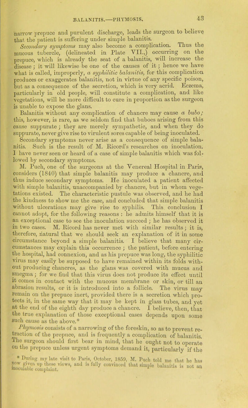 narrow prepuce and purulent discharge, leads the surgeon to believe that the patient is suffering under simple balanitis. Secondary symptoms may also become a complication. Thus the mucous tubercle, (delineated in Plate VII.,) occurring on the prepuce, which is already the seat of a balanitis, will increase the disease; it will likewise be one of the causes of it; hence we have what is called, improperly, a syphilitic balanitis, for this complication produces or exaggerates balanitis, not in virtue of any specific poison, but as a consequence of the secretion, which is very acrid. Eczema, particularly in old people, will constitute a complication, and like vegetations, will be more difficult to cure in proportion as the surgeon is unable to expose the glans. Balanitis without any complication of chancre may cause a bubo; this, however, is rare, as we seldom find that buboes arising from this cause suppurate • they are merely sympathetic, and when they do suppurate, never give rise to virulent sores capable of being inoculated. Secondary symptoms never arise as a consequence of simple bala- nitis. Such is the result of M. Iiicord’s researches on inoculation. I have never seen or heard of a case of simple balanitis which was fol- lowed by secondary symptoms. M. Puch, one of the surgeons at the Venereal Hospital in Paris, considers (1840) that simple balanitis may produce a chancre, and thus induce secondary symptoms. He inoculated a patient affected with simple balanitis, unaccompanied by chancre, but in whom vege- tations existed. The characteristic pustule was observed, and he had the kindness to show me the case, and concluded that simple balanitis without ulcerations may give rise to syphilis. This conclusion I cannot adopt, for the following reasons : he admits himself that it is an exceptional case to see the inoculation succeed ; he has observed it in two cases. M. Ricord has never met with similar results j it is, therefore, natural that we should seek an explanation of it in some circumstance beyond a simple balanitis. I believe that many cir- cumstances may explain this occurrence ; the patient, before entering the hospital, had connexion, and as his prepuce was long, the syphilitic virus may easily be supposed to have remained within its folds with- out producing chancres, as the glans was covered with mucus and smegma; for we find that this virus does not produce its effect until it comes in contact with the mucous membrane or skin, or till an abrasion results, or it is introduced into a follicle. The virus may remain on the prepuce inert, provided there is a secretion which pro- tects it, in the same way that it may be kept in glass tubes, and yet at the end of the eighth day produce a chancre. 1 believe, then, that the true explanation of those exceptional cases depends upon some such cause as the above.* Phymosis consists of a narrowing of the foreskin, so as to prevent re- traction of the prepuce, and is frequently a complication of balanitis. The surgeon should first bear in mind, that he ought not to operate on the prepuce unless urgent symptoms demand it, particularly if the * During my kte visit to Pans October, 1859, M. Puch told me that ho has now given up these views, and is fully convinced that simple balanitis is not an inOCUluWp. rnmnlninf