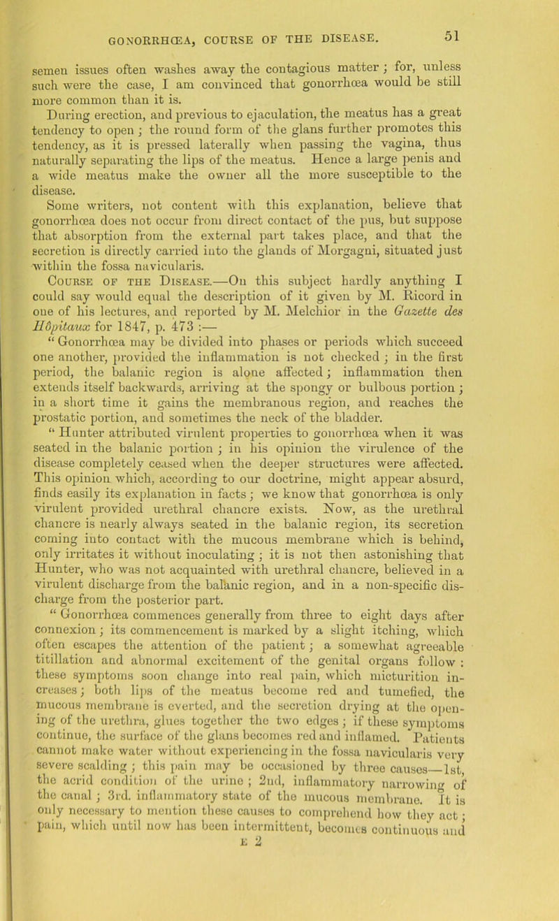 GONORRHOEA, COURSE OF THE DISEASE. semen issues often washes away tlie contagious matter ; for, unless such were the case, I am convinced that gonorrhoea would be still more common than it is. During erection, aud previous to ejaculation, the meatus has a great tendency to open ; the round form of the glans further promotes this tendency, as it is pressed laterally when passing the vagina, thus naturally separating the lips of the meatus. Hence a large penis and a wide meatus make the owner all the more susceptible to the disease. Some writers, not content with this explanation, believe that gonorrhoea does not occur from direct contact of the pus, but suppose that absorption from the external part takes place, and that the secretion is directly carried into the glands of Morgagni, situated just within the fossa navicularis. Course of the Disease.—On this subject hardly anything I could say would equal the description of it given by M. Ricord in one of his lectures, and reported by M. Melchior in the Gazette des H&pitaux for 1847, p. 473 :— “ Gonorrhoea may be divided into phases or periods which succeed one another, provided the inflammation is not checked ; in the first period, the balanic region is alone affected; inflammation then extends itself backwards, arriving at the spongy or bulbous portion ; in a short time it gains the membranous region, and reaches the prostatic portion, and sometimes the neck of the bladder. “ Hunter attributed virulent properties to gonorrhoea when it was seated in the balanic portion ; in his opinion the virulence of the disease completely ceased when the deeper structures were affected. This opinion which, according to our doctrine, might appear absurd, finds easily its explanation in facts; we know that gonorrhoea is only virulent provided urethral chancre exists. Now, as the urethral chancre is nearly always seated in the balanic region, its secretion coming into contact with the mucous membrane which is behind, only irritates it without inoculating ; it is not then astonishing that Hunter, who was not acquainted with urethral chancre, believed in a virulent discharge from the bal'anic region, and in a non-specific dis- charge from the posterior part. “ Gonorrhoea commences generally from three to eight days after connexion; its commencement is marked by a slight itching, which often escapes the attention of the patient; a somewhat agreeable titillation and abnormal excitement of the genital organs follow : these symptoms soon change into real pain, which micturition in- creases ; both lips of the meatus become red and tumefied, the mucous membrane is everted, and the secretion drying at the open- ing of the urethra, glues together the two edges ; if these symptoms continue, the surface of the glans becomes red and inflamed. Patients cannot make water without experiencing in the fossa navicularis very severe scalding ; this pain may be occasioned by three causes 1st the acrid condition of the urine ; 2nd, inflammatory narrowing of the canal ; 3rd. inflammatory state of the mucous membrane. It is only necessary to mention these causes to comprehend how they act; pain, which until now has been intermittent, becomes continuous and