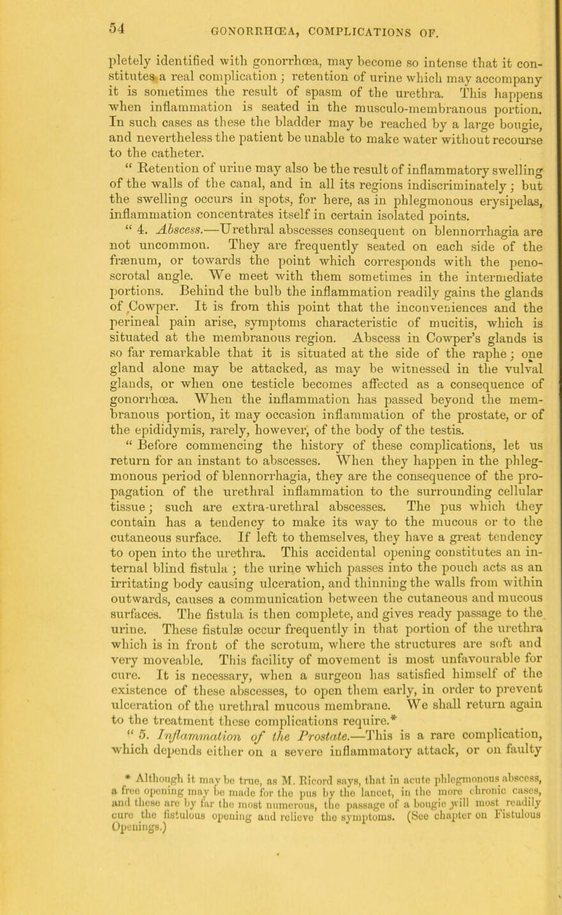 pletely identified with gonorrhoea, may become so intense that it con- stitutes-a real complication ; intention of urine which may accompany it is sometimes the result of spasm of the urethra. This happens when inflammation is seated in the musculo-membranous portion. In such cases as these the bladder may be reached by a large bougie, and nevertheless the patient be unable to make water without recourse to the catheter. “ Retention of urine may also be the result of inflammatory swelling of the walls of the canal, and in all its regions indiscriminately j but the swelling occurs in spots, for here, as in phlegmonous erysipelas, inflammation concentrates itself in certain isolated points. “ 4. Abscess.—Urethral abscesses consequent on blennorrliagia are not uncommon. They are frequently seated on each side of the frsenum, or towards the point which corresponds with the peno- scrotal angle. We meet with them sometimes in the intermediate portions. Behind the bulb the inflammation readily gains the glands of Cowper. It is from this point that the inconveniences and the perineal pain arise, symptoms characteristic of mucitis, which is situated at the membranous region. Abscess in Cowper’s glands is so far remarkable that it is situated at the side of the raphe; one gland alone may be attacked, as may be witnessed in the vulval glands, or when one testicle becomes affected as a consequence of gonorrhoea. When the inflammation has passed beyond the mem- branous portion, it may occasion inflammation of the prostate, or of the epididymis, rarely, however, of the body of the testis. “ Before commencing the history of these complications, let us return for an instant to abscesses. When they happen in the phleg- monous period of blennorrhagia, they are the consequence of the pro- pagation of the urethral inflammation to the surrounding cellular tissue; such are extra-urethral abscesses. The pus which they contain has a tendency to make its way to the mucous or to the cutaneous surface. If left to themselves, they have a great tendency to open into the urethra. This accidental opiening constitutes an in- ternal blind fistula ; the urine which passes into the pouch acts as an irritating body causing ulceration, and thinning the walls from within outwards, causes a communication between the cutaneous and mucous surfaces. The fistula is then complete, and gives ready passage to the urine. These fistulas occur frequently in that portion of the urethra which is in front of the scrotum, where the structures are soft and very moveable. This facility of movement is most unfavourable for cure. It is necessary, when a surgeon has satisfied himself of the existence of these abscesses, to open them early, in order to prevent ulceration of the urethral mucous membrane. We shall return again to the treatment these complications require.* “ 5. Inflammation of the Prostate.—This is a rare complication, which depends either on a severe inflammatory attack, or on faulty * Although it maybe true, as M. Ricord says, that in acute phlegmonous abscess, a free opening may be made for the pus by the lancet, in the more chronic cases, and these are by far the most numerous, the passage of a bougie will most readily cure the fistulous opening and relievo the symptoms. (See chapter on I* istulous Openings.)