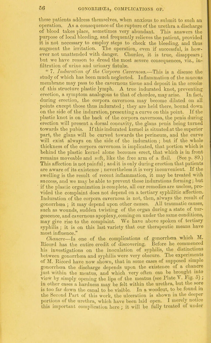 these patients address themselves, when anxious to submit to such an operation. As a consequence of the rupture of the urethra a discharge of blood takes place, sometimes very abundant. This answers the purpose of local bleeding, and frequently relieves the patient, provided it is not necessary to employ steps to check the bleeding, and thus augment the irritation. The operation, even if successful, is how- ever not unattended with danger. Chordee, it is true, disappears; but we have reason to dread the most severe consequences, viz., in- filtration of urine and urinary fistulce. “ 7. Induration of the Corpora Cavernosa.—This is a disease the study of which has been much neglected. Inflammation of the mucous membrane may pass to the cavernous tissue and deposit in the areolae of this structure plastic lymph. A true indurated knot, preventing erection, a symptom analogous to that of chordee, may arise. In fact, during erection, the corpora cavernosa may become dilated on all points except those thus indurated; they are held there, bound down on the side of the induration, presenting a curve on this point. If the plastic knot is on the back of the corpora cavernosa, the penis during erection will present a dorsal concavity, the glans penis being turned towards the pubis. If this indurated kernel is situated at the superior part, the glans will be curved towards the perineum, and the curve will exist always on the side of the induration ; but if the whole thickness of the corpora cavernosa is implicated, that portion which is behind the plastic kernel alone becomes erect, that which is in front remains moveable and soft, like the free arm of a flail. (See p. 89.) This affection is not painful; and it is only during erection that patients are aware of its existence ; nevertheless it is very inconvenient. If the swelling is the result of recent inflammation, it may be treated with success, and we may be able to prevent those indurations forming; but if the plastic organization is complete, all our remedies are useless, pro- vided the complaint does not depend on a tertiary syphilitic affection. Induration of the corpora cavernosa is not, then, always the result of gonorrhcea ; it may depend upon other causes. All traumatic causes, such as wounds, sudden twisting of the organ during a state of tur- gescenee, and cavernous apoplexy, coming on under the same conditions, may give rise to the complaint. We have above spoken of tertiary syphilis ; it is on this last variety that our therapeutic means have most influence.” Chancre—Is one of the complications of gonorrhcea which M. Iticord has the entire credit of discovering. Before he commenced his investigations on the inoculation of syphilis, the distinctions between gonorrhcea and syphilis were very obscure. The experiments of M. Iticord have now shown, that in some cases of supposed simple gonorrhcea the discharge depends upon the existence of a chancre just within the meatus, and which very often can be brought into view by simply opening the lips of the meatus (see Plate V. Pig. 5) ; in other cases a hardness may be felt within the urethra, but the sore is too far down the canal to be visible. In a woodcut, to be found in the Second Part of this work, the ulceration is shown in the deeper portions of the urethra, which havo been laid open. I merely notice this important complication here ; it will be fully treated of uuder