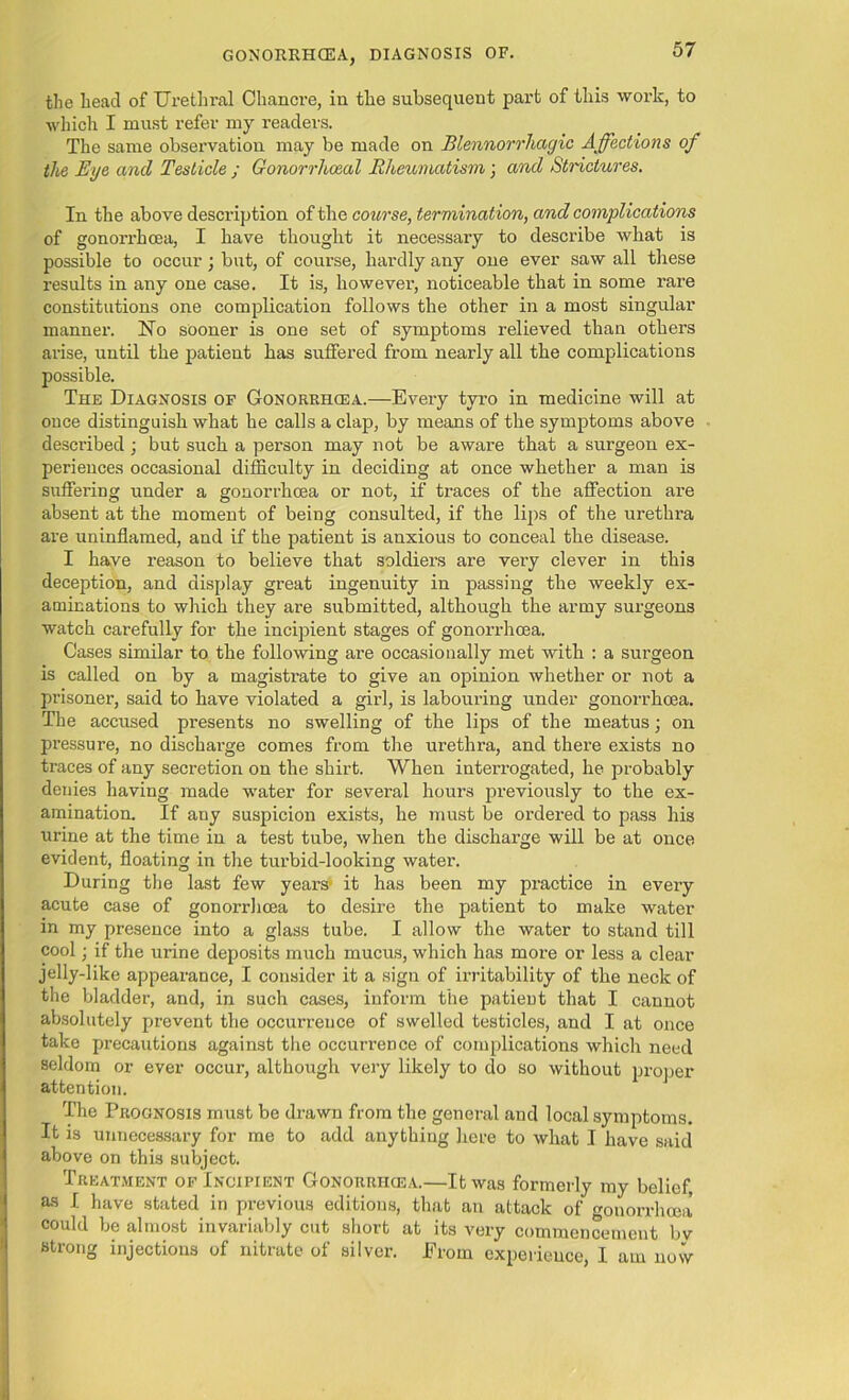 GONORRHOEA, DIAGNOSIS OF. the head of Urethral Chancre, in the subsequent part of this work, to which I must refer my readers. The same observation may be made on Blennorrliagic Affections of the Eye and Testicle ; Gonorrhoeal Rheumatism; and Strictures. In the above desci’iption of the course, termination, and complications of gonorrhoea, I have thought it necessary to describe what is possible to occur; but, of course, hardly any one ever saw all these results in any one case. It is, howevei’, noticeable that in some rare constitutions one complication follows the other in a most singular manner. No sooner is one set of symptoms relieved than others arise, until the patient has suffered from nearly all the complications possible. The Diagnosis of Gonorrhcea.—Every tyro in medicine will at once distinguish what he calls a clap, by means of the symptoms above described ; but such a person may not be aware that a surgeon ex- periences occasional difficulty in deciding at once whether a man is suffering under a gonorrhcea or not, if traces of the affection are absent at the moment of being consulted, if the lips of the urethra are uninflamed, and if the patient is anxious to conceal the disease. I have reason to believe that soldiers are very clever in this deception, and display great ingenuity in passing the weekly ex- aminations to which they are submitted, although the army surgeons watch carefully for the incipient stages of gonorrhcea. Cases similar to the following are occasionally met with : a surgeon is called on by a magistrate to give an opinion whether or not a prisoner, said to have violated a girl, is labouring under gonorrhcea. The accused presents no swelling of the lips of the meatus; on pressure, no discharge comes from the urethra, and there exists no traces of any secretion on the shirt. When intei'rogated, he probably denies having made water for several hours previously to the ex- amination. If any suspicion exists, he must be ordered to pass his urine at the time in a test tube, when the discharge will be at once evident, floating in the turbid-looking water. During the last few years it has been my practice in every acute case of gonorrhcea to desire the patient to make water in my presence into a glass tube. I allow the water to stand till cool; if the urine deposits much mucus, which has more or less a clear jelly-like appearance, I consider it a sign of irritability of the neck of the bladder, and, in such cases, inform the patient that I cannot absolutely prevent the occurrence of swelled testicles, and I at once take precautions against the occurrence of complications which need seldom or ever occur, although very likely to do so without proper attention. The Prognosis must be drawn from the general and local symptoms. It is unnecessary for me to add anything here to what I have said above on this subject. Treatment of Incipient Gonorrhcea.—It was formerly my belief, as I have stated in previous editions, that an attack of gonorrhcea could be almost invariably cut short at its very commencement bv strong injections of nitrate of silver. From experience, I am now