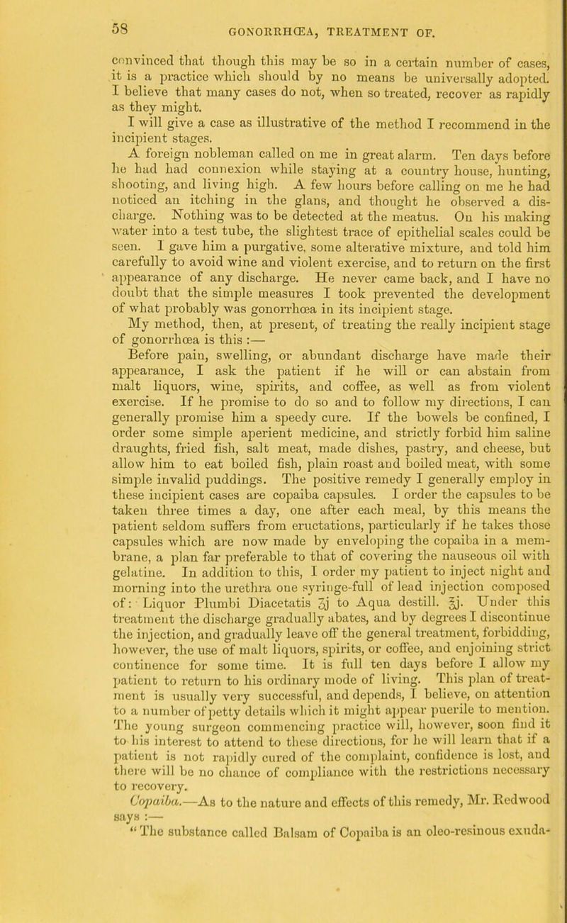 GONORRHCEA, TREATMENT OF. convinced tlmt though this may he so in a certain number of cases, it is a practice which should by no means be universally adopted. I believe that many cases do not, when so treated, recover as rapidly as they might. I will give a case as illustrative of the method I recommend in the incipient stages. A foreign nobleman called on me in great alarm. Ten days before he had had connexion while staying at a country house, hunting, shooting, and living high. A few hours before calling on me he had noticed an itching in the glans, and thought he observed a dis- charge. Nothing was to be detected at the meatus. On his making water into a test tube, the slightest trace of epithelial scales could be seen. 1 gave him a purgative, some alterative mixture, and told him carefully to avoid wine and violent exercise, and to return on the first appearance of any discharge. He never came back, and I have no doubt that the simple measures I took prevented the development of what probably was gonorrhoea in its incipient stage. My method, then, at present, of treating the really incipient stage of gonorrhoea is this :— Before pain, swelling, or abundant discharge have made their appearance, I ask the patient if he will or can abstain from malt liquors, wine, spirits, and coffee, as well as from violent exercise. If he promise to do so and to follow my directions, I can generally promise him a speedy cure. If the bowels be confined, I order some simple aperient medicine, and strictly forbid him saline draughts, fried fish, salt meat, made dishes, pastry, and cheese, but allow him to eat boiled fish, plain roast and boiled meat, with some simple invalid puddings. The positive remedy I generally employ in these incipient cases are copaiba capsules. I order the capsules to be taken three times a day, one after each meal, by this means the patient seldom suffers from eructations, particularly if he takes those capsules which are now made by enveloping the copaiba in a mem- brane, a plan far preferable to that of covering the nauseous oil with gelatine. In addition to this, I order my patient to inject night and morning into the urethra one syringe-full of lead injection composed of: Liquor Plumbi Diacetatis 3j to Aqua destill. §j. Under this treatment the discharge gradually abates, and by degrees I discontinue the injection, and gradually leave off the general treatment, forbidding, however, the use of malt liquors, spirits, or coffee, and enjoining strict continence for some time. It is full ten days before I allow my patient to return to his ordinary mode of living. This plan of treat- ment is usually vex-y successful, and depends, I believe, on attention to a number ofjmtty details which it might appear puerile to mention. The young surgeon commencing practice will, however, soon find it to his interest to attend to these directions, for he will learn that if a patient is not rapidly cured of the complaint, confidence is lost, aud there will be no chance of compliance with the restrictions necessary to recovery. Copaiba.—As to the nature and effects of this remedy, Mi’. Redwood says :— “ The substance called Balsam of Copaiba is an oleo-rcsinous exuda-