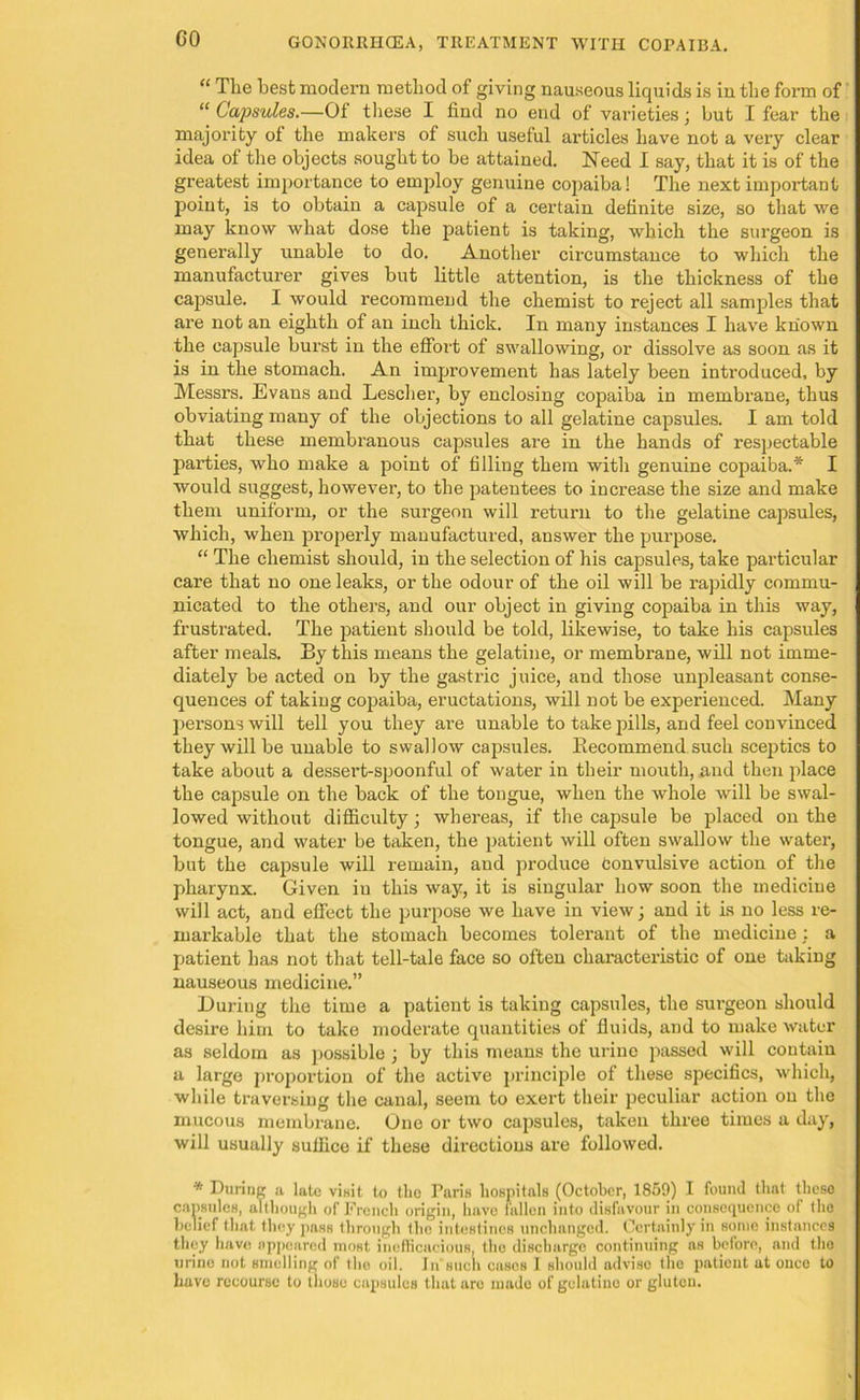 “ The best modern method of giving nauseous liquids is in tlie form of “ Capsules.—Of these I find no end of varieties; but I fear the majority of the makers of such useful articles have not a very clear idea of the objects sought to be attained. Need I say, that it is of the greatest importance to employ genuine copaiba! The next important point, is to obtain a capsule of a certain definite size, so that we may know what dose the patient is taking, which the surgeon is generally unable to do. Another circumstance to which the manufacturer gives but little attention, is the thickness of the capsule. I would recommend the chemist to reject all samples that are not an eighth of an inch thick. In many instances I have known the capsule burst in the effort of swallowing, or dissolve as soon as it is in the stomach. An improvement has lately been introduced, by Messrs. Evans and Lescher, by enclosing copaiba in membrane, thus obviating many of the objections to all gelatine capsules. I am told that these membranous capsules are in the hands of respectable parties, who make a point of filling them with genuine copaiba.* I would suggest, however, to the patentees to increase the size and make them uniform, or the surgeon will return to the gelatine capsules, which, when properly manufactured, answer the purpose. “ The chemist should, in the selection of his capsules, take particular care that no one leaks, or the odour of the oil will be rapidly commu- nicated to the others, and our object in giving copaiba in this way, frustrated. The patient should be told, likewise, to take his capsules after meals. By this means the gelatine, or membrane, will not imme- diately be acted on by the gastric juice, and those unpleasant conse- quences of taking copaiba, eructations, will not be experienced. Many persons will tell you they are unable to take pills, and feel convinced they will be unable to swallow capsules. Recommend such sceptics to take about a dessert-spoonful of water in their mouth, and then place the capsule on the back of the tongue, when the whole will be swal- lowed without difficulty; whereas, if the capsule be placed on the tongue, and water be taken, the patient will often swallow the water, but the capsule will remain, and produce Convulsive action of the pharynx. Given in this way, it is singular how soon the medicine will act, and effect the purpose we have in view; and it is no less re- markable that the stomach becomes tolerant of the medicine : a patient has not that tell-tale face so often characteristic of one taking nauseous medicine.” During the time a patient is taking capsules, the surgeon should desire him to take moderate quantities of fluids, and to make water as seldom as possible ; by this means the urine passed will contain a large proportion of the active principle of these specifics, which, while traversing the canal, seem to exert their peculiar action on the mucous membrane. One or two capsules, taken three times a day, will usually suffice if these directions are followed. * During a late visit to the Paris hospitals (October, 1859) I found that these capsules, although of French origin, have fallen into disfavour in consequence of the belief that they pass through the intestines unchanged. Certainly in some instances they have appeared most inefficacious, the discharge continuing as belore, and the urine not smelling of tlio oil. In such cases 1 should advise the patient at once to have recourse to those capsules that arc made of gelatine or gluten.