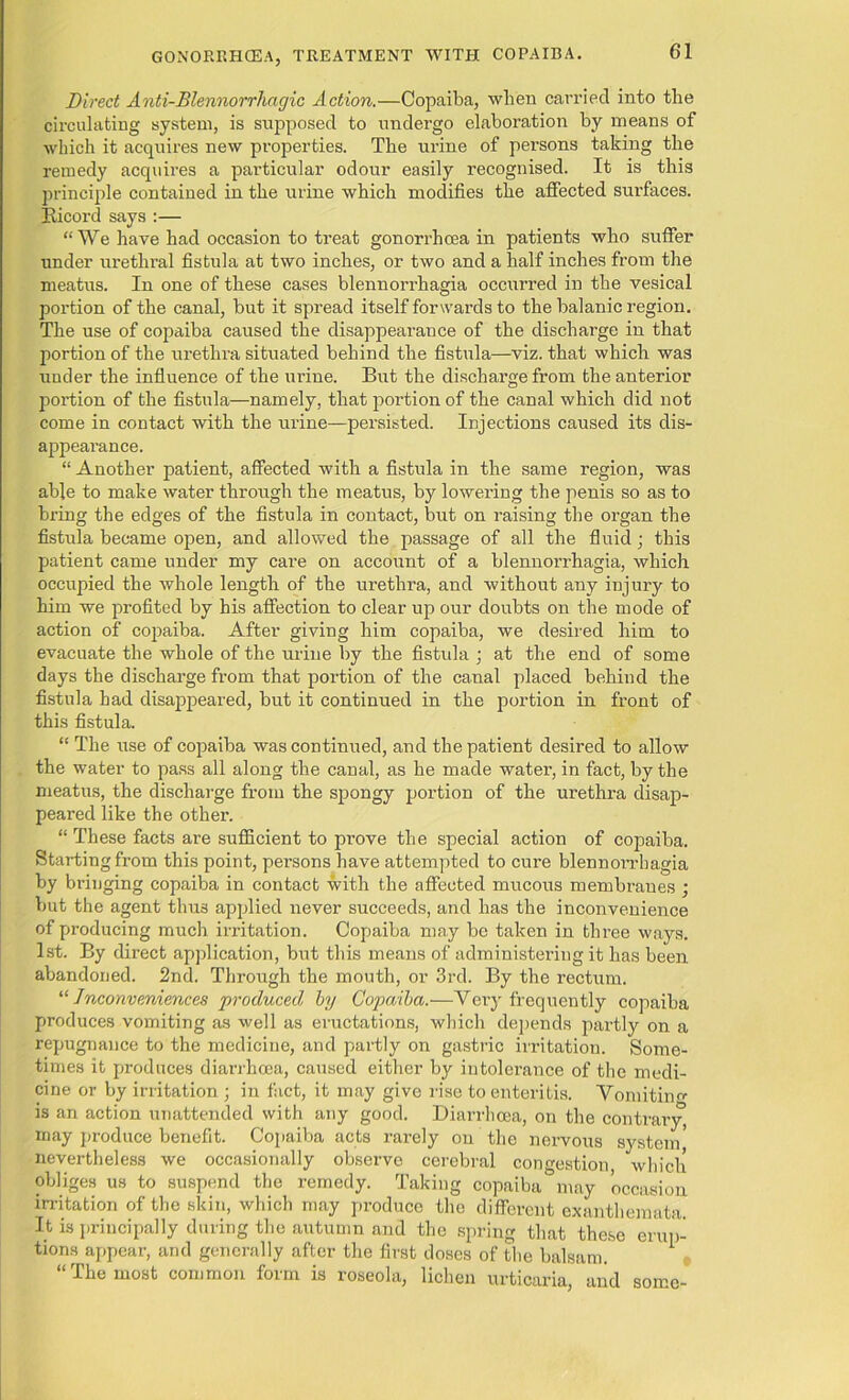 Direct Anti-BlennorrJiagic Action.—Copaiba, when carried into the circulating system, is supposed to undergo elaboration by means of which it acquires new properties. The urine of persons taking the remedy acquires a particular odour easily recognised. It is this principle contained in the mine which modifies the affected surfaces. Bicord says :— “We have had occasion to treat gonorrhcea in patients who suffer under urethral fistula at two inches, or two and a half inches from the meatus. In one of these cases blennorrhagia occurred in the vesical portion of the canal, but it spread itself forwards to the balanic region. The use of copaiba caused the disappearance of the discharge in that portion of the urethra situated behind the fistula—viz. that which was under the influence of the urine. But the discharge from the anterior portion of the fistula—namely, that portion of the canal which did not come in contact with the urine—persisted. Injections caused its dis- appearance. “ Another patient, affected with a fistula in the same region, was able to make water through the meatus, by lowering the penis so as to bring the edges of the fistula in contact, but on raising the organ the fistula became open, and allowed the passage of all the fluid; this patient came under my care on account of a blennorrhagia, which occupied the whole length of the urethra, and without any injury to him we profited by his affection to clear up our doubts on the mode of action of copaiba. After giving him copaiba, we desired him to evacuate the whole of the urine by the fistula ; at the end of some days the discharge from that portion of the canal placed behind the fistula had disappeared, but it continued in the portion in front of this fistula. “ The use of copaiba was continued, and the patient desired to allow the water to pass all along the canal, as he made water, in fact, by the meatus, the discharge from the spongy portion of the urethra disap- peared like the other. “ These facts are sufficient to prove the special action of copaiba. Starting from this point, persons have attempted to cure blennorrhagia by bringing copaiba in contact with the affected mucous membranes ; but the agent thus applied never succeeds, and has the inconvenience of producing much irritation. Copaiba may be taken in three ways. 1st. By direct application, but this means of administering it has been abandoned. 2nd. Through the mouth, or 3rd. By the rectum. “Inconveniences 'produced by Copaiba.—Very frequently copaiba produces vomiting as well as eructations, which depends partly on a repugnance to the medicine, and partly on gastric irritation. Some- times it produces diarrhoea, caused either by intolerance of the medi- cine or by irritation ; in fact, it may give rise to enteritis. Vomiting is an action unattended with any good. Diarrhoea, on the contrary, may produce benefit. Copaiba acts rarely on the nervous system nevertheless we occasionally observe cerebral congestion which obliges us to suspend the remedy. Taking copaiba&may occasion irritation of the skin, which may produce the different exanthemata. It is principally during the autumn and the spring that these erup- tions appear, and generally after the first doses of the balsam. “The most common form is roseola, lichen urticaria, and some-