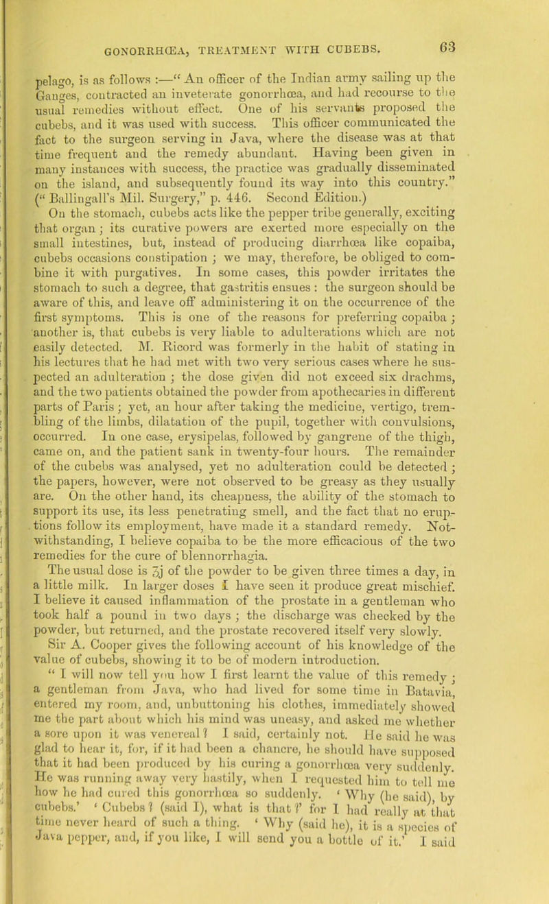 pelago, is as follows :—“ An officer of the Indian army sailing up the Ganges, contracted an inveterate gonorrhoea, and had recourse to the usual remedies without effect. One of his servants proposed the cubebs, and it was used with success. This officer communicated the fact to the surgeon serving in Java, where the disease was at that time frequent and the remedy abundant. Having been given in many instances with success, the practice was gradually disseminated on the island, and subsequently found its way into this country.” (“ Ballingall’s Mil. Surgery,” p. 446. Second Edition.) On the stomach, cubebs acts like the pepper tribe generally, exciting that organ; its curative powers are exerted more especially on the small intestines, but, instead of producing diarrhoea like copaiba, cubebs occasions constipation ; we may, therefore, be obliged to com- bine it with purgatives. In some cases, this powder irritates the stomach to such a degree, that gastritis ensues : the surgeon should be aware of this, and leave off administering it on the occurrence of the first symptoms. This is one of the reasons for preferring copaiba ; another is, that cubebs is very liable to adulterations which ar'e not easily detected. M. Bicord was formerly in the habit of stating in his lectures that he had met with two very serious cases where he sus- pected an adulteration ; the dose given did not exceed six di’achms, and the two patients obtained the powder from apothecaries in different parts of Paris; yet, an hour after taking the medicine, vertigo, trem- bling of the limbs, dilatation of the pupil, together with convulsions, occurred. In one case, erysipelas, followed by gangrene of the thigh, came on, and the patient sank in twenty-four hours. The remainder of the cubebs was analysed, yet no adulteration could be detected ; the papers, however, were not observed to be greasy as they usually are. On the other hand, its cheapness, the ability of the stomach to support its use, its less penetrating smell, and the fact that no erup- tions follow its employment, have made it a standard remedy. Not- withstanding, I believe copaiba to be the more efficacious of the two remedies for the cure of blennorrhama. O The usual dose is 3j of the powder to be given three times a day, in a little milk. In larger doses I have seen it produce great mischief. I believe it caused inflammation of the prostate in a gentleman who took half a pound in two days ; the discharge was checked by the powder, but returned, and the prostate recovered itself very slowly. Sir A. Cooper gives the following account of his knowledge of the value of cubebs, showing it to be of modern introduction. “ I will now tell you how I first learnt the value of this remedy ■ a gentleman from Java, who had lived for some time in Batavia entered my room, and, unbuttoning his clothes, immediately showed me the part about which his mind was uneasy, and asked me whether a sore upon it was venereal! I said, certainly not. lie said he was glad to hear it, for, if it had been a chancre, he should have supposed that it had been produced by his curing a gonorrhoea very suddenly. He was running away very hastily, when I requested him to tell me how he had cured this gonorrhoea so suddenly. < Why (he said) by cubebs.’ ‘ Cubebs 1 (said I), what is that V for 1 had really at that time never heard of such a thing. 1 Why (said he), it is a species of Java pepper, and, if you like, I will send you a bottle of it.’ I said