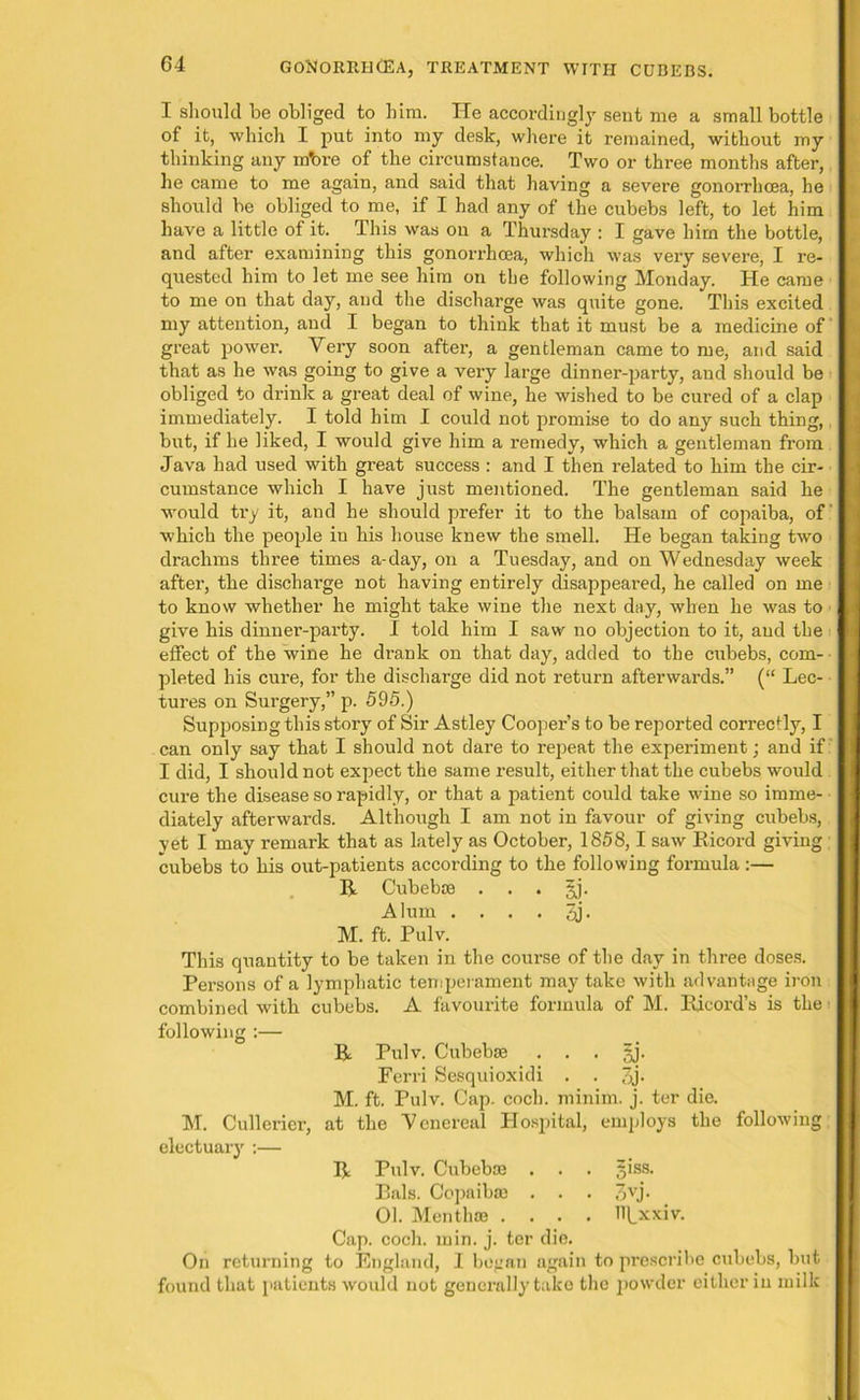 I should be obliged to him. He accordingly sent me a small bottle of it, which I put into my desk, where it remained, without my thinking any mbre of the circumstance. Two or three months after, he came to me again, and said that having a severe gonorrhoea, he should be obliged to me, if I had any of the cubebs left, to let him have a little of it. This was ou a Thursday : I gave him the bottle, and after examining this gonorrhoea, which was very severe, I re- quested him to let me see him on the following Monday. He came to me on that day, and the discharge was quite gone. This excited my attention, and I began to think that it must be a medicine of' great power. Very soon after, a gentleman came to me, and said that as he was going to give a very large dinner-party, and should be obliged to drink a great deal of wine, he wished to be cured of a clap immediately. I told him I could not promise to do any such thing, but, if he liked, I would give him a remedy, which a gentleman from Java had used with great success : and I then related to him the cir- cumstance which I have just mentioned. The gentleman said he would try it, and he should prefer it to the balsam of copaiba, of which the people in his house knew the smell. He began taking two drachms three times a-day, on a Tuesday, and on Wednesday week after, the discharge not having entirely disappeared, he called on me to know whether he might take wine the next day, when he was to give his dinner-party. I told him I saw no objection to it, and the effect of the wine he drank on that day, added to the cubebs, com- pleted his cure, for the discharge did not return afterwards.” (“ Lec- tures on Surgery,” p. 595.) Supposing this story of Sir Astley Cooper’s to be reported comsctly, I can only say that I should not dare to repeat the experiment; and if I did, I should not expect the same result, either that the cubebs would cure the disease so rapidly, or that a patient could take wine so imme- diately afterwards. Although I am not in favour of giving cubebs, yet I may remark that as lately as October, 1858,1 saw Ricord giving ; cubebs to his out-patients according to the following formula :— R Cubeboe . . . gj. Alum . . . . 3j. M. ft. Pulv. This quantity to be taken in the course of the day in three doses. Persons of a lymphatic temperament may take with advantage iron combined with cubebs. A favourite formula of M. Ricord’s is the following :— R Pulv. Cubebse . . . §j. Ferri Sesquioxidi . . 3j- M. ft. Pulv. Cap. coch. minim, j. ter die. M. Cullerier, at the Venereal Hospital, employs the following electuary :— R Pulv. Cubeboe . . . jiss. Rais. Copaibas . . . 3vj* 01. Men t hoe .... HLxxiv. Cap. coch. min. j. ter die. On returning to England, I began again to prescribe cubebs, but found that patients would not generally take the powder cither in milk