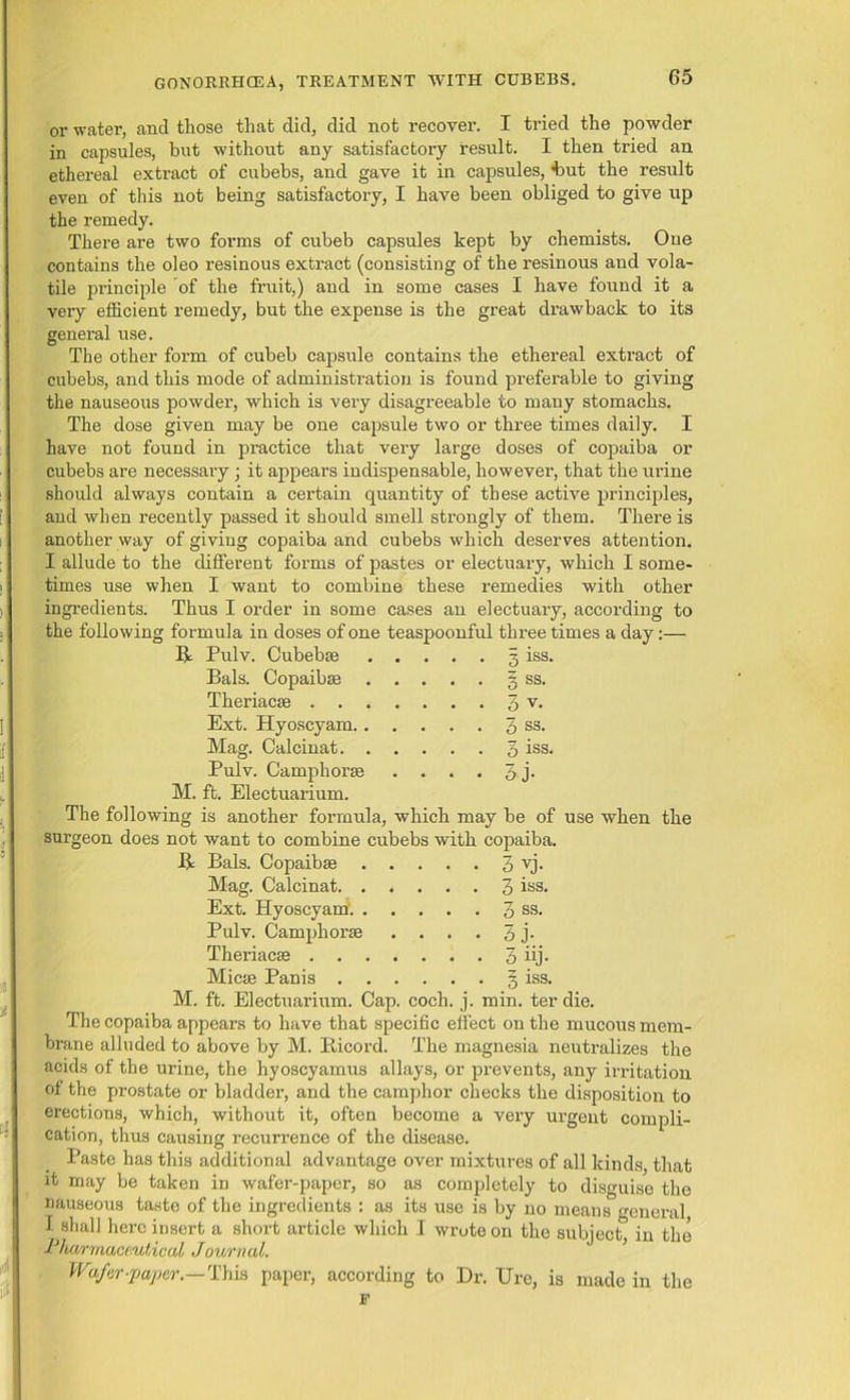 or water, and those that did, did not recover. I tried the powder in capsules, but without any satisfactory result. I then tried an ethereal extract of cubebs, and gave it in capsules, 'but the result even of this not being satisfactory, I have been obliged to give up the remedy. There are two foi’ms of cubeb capsules kept by chemists. One contains the oleo resinous extract (consisting of the resinous and vola- tile principle of the fruit,) and in some cases I have found it a very efficient remedy, but the expense is the great drawback to its general use. The other form of cubeb capsule contains the ethereal extract of cubebs, and this mode of administration is found preferable to giving the nauseous powder, which is very disagreeable to many stomachs. The dose given may be one capsule two or three times daily. I have not found in practice that very large doses of copaiba or cubebs are necessary; it appears indispensable, however, that the urine should always contain a certain quantity of these active principles, and when recently passed it should smell strongly of them. There is another way of giving copaiba and cubebs which deserves attention. I allude to the different forms of pastes or electuary, which I some- times use when I want to combine these remedies with other ingredients. Thus I order in some cases an electuary, according to the following formula in doses of one teaspoonful three times a day:— R Pulv. Cubebse . . . . 3 iss. Bals. Copaibse . . . . . § ss. Theriacse . . 3v. Ext. Hyoscyam.. . . 3 ss. Mag. Calcinat. . . . . . 3 iss. Pulv. Camphorse . . • • 3 j- M. ft. Electuarium. The following is another formula, which may be of use when the surgeon does not want to combine cubebs with copaiba. R Bals. Copaibse 3 vj. Mag. Calcinat 3 iss. Ext. Hyoscyam'. 3 ss- Pulv. Camphorse .... 3 j- Theriacce 3 iij- Micae Panis 3 iss. M. ft. Electuarium. Cap. coch. j. min. ter die. The copaiba appears to have that specific effect on the mucous mem- brane alluded to above by M. Ricord. The magnesia neutralizes the acids of the urine, the hyoscyamus allays, or prevents, any irritation of the prostate or bladder, and the camphor checks the disposition to erections, which, without it, often become a very urgent compli- cation, thus causing recurrence of the disease. Paste has this additional advantage over mixtures of all kinds, that it may be taken in wafer-paper, so as completely to disguise the nauseous taste of the ingredients : as its use is by no means general, I shall here insert a short article which I wrote on the subject, in the Phwrmuceutiocd Journal. Wafer paper.—This paper, according to Dr. Ure, is made in the