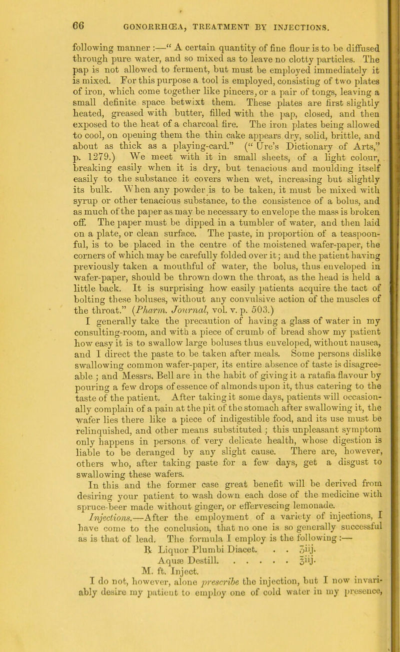 6G following manner :—“ A certain quantity of fine flour is to be diffused through pure water, and so mixed as to leave no clotty particles. The pap is not allowed to ferment, but must be employed immediately it is mixed. For this purpose a tool is employed, consisting of two plates of iron, which come together like pincers, or a pair of tongs, leaving a small definite space betwixt them. These plates are first slightly heated, greased with butter, filled with the pap, closed, and then exposed to the heat of a charcoal fire. The iron plates being allowed to cool, on opening them the thin cake appears dry, solid, brittle, and about as thick as a playing-card.” (“ Lire’s Dictionary of Arts,” p. 1279.) We meet with it in small sheets, of a light colour, breaking easily when it is dry, but tenacious and moulding itself easily to the substance it covers when wet, increasing but slightly its bulk. When any powder is to be taken, it must be mixed with syrup or other tenacious substance, to the consistence of a bolus, and as much of the paper as may be necessary to envelope the mass is broken, off. The paper must be dipped in a tumbler of water, and then laid on a plate, or clean surface. The paste, in proportion of a teaspoon- ful, is to be placed in the centre of the moistened wafer-paper, the comers of which may be carefully folded over it; and the patient having previously taken a mouthful of water, the bolus, thus enveloped in wafer-paper, should be thrown down the throat, as the head is held a little back. It is surprising how easily patients acquire the tact of bolting these boluses, without any convulsive action of the muscles of the throat.” (Pharm. Journal, vol. v. p. 503.) I generally take the precaution of having a glass of water in my consulting-room, and with a piece of crumb of bread show my patient how easy it is to swallow large boluses thus enveloped, without nausea, and I direct the paste to be taken after meals. Some persons dislike swallowing common wafer-paper, its entire absence of taste is disagree- able ; and Messrs. Bell are in the habit of giving it a ratafia flavour by pouring a few drops of essence of almonds upon it, thus catering to the taste of the patient. After taking it some days, patients will occasion- ally complain of a pain at the pit of the stomach after swallowing it, the wafer lies there like a piece of indigestible food, and its use must be relinquished, and other means substituted ; this unpleasant symptom only happens in pei'sons of very delicate health, whose digestion is liable to be deranged by any slight cause. There are, however, others who, after taking paste for a few days, get a disgust to swallowing these wafers. In this and the former case great benefit will be derived from desiring your patient to wash down each dose of the medicine with spruce-beer made without gingei’, or effervescing lemonade. Injections.—After the employment of a variety of injections, I have come to the conclusion, that no one is so generally successful as is that of lead. The formula I employ is the following:— B Liquor Plumbi Diacet. . . qiij. Aquae Destill 51 ij- M. ft. Inject. I do not, however, alone prescribe the injection, but I now invari- ably desire my patieut to employ one of cold water in my presence,