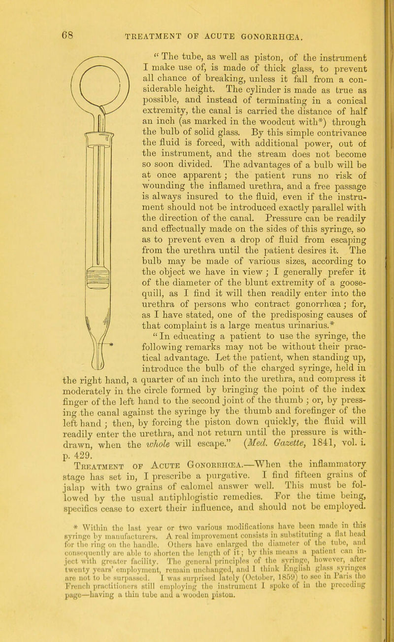 “ The tube, as well as piston, of the instrument I make use of, is made of thick glass, to prevent all chance of breaking, unless it fall from a con- siderable height. The cylinder is made as true as possible, and instead of terminating iu a conical extremity, the canal is carried the distance of half an inch (as marked in the woodcut with*) through the bulb of solid glass. By this simple contrivance the fluid is forced, with additional power, out of the instrument, and the stream does not become so soon divided. The advantages of a bulb will be at once apparent; the patient runs no risk of wounding the inflamed urethra, and a free passage is always insured to the fluid, even if the instru- ment should not be inti’oduced exactly parallel with the direction of the canal. Pressure can be readily and effectually made on the sides of this syringe, so as to prevent even a drop of fluid from escaping from the urethra until the patient desires it. The bulb may be made of various sizes, according to the object we have in view ; I generally prefer it of the diameter of the blunt extremity of a goose- quill, as I find it will then readily enter into the urethra of persons who contract gonorrhoea; for, as I have stated, one of the predisposing causes of that complaint is a lai’ge meatus urinarius.* “ In educating a patient to use the syringe, the following remarks may not be without their prac- tical advantage. Let the patient, when standing up, introduce the bulb of the charged syringe, held iu the right hand, a quarter of an inch into the urethra, and compress it moderately in the circle formed by bringing the point of the index finger of the left hand to the second joint of the thumb ; or, by press- ing the canal against the syringe by the thumb and forefinger of the left hand ; then, by forcing the piston down quickly, the fluid will readily enter the urethra, and not return until the pressure is with- drawn, when the whole will escape. (illed. Gazette, 1841, vol. i. p. 429. Treatment of Acute Gonorriicea.—When the inflammatory stage has set in, I prescribe a purgative. I find fifteen grains of jalap with two grains of calomel answer well, lhis must be fol- lowed by the usual antiphlogistic remedies. For the time being, specifics cease to exert their influence, and should not be employed. * Within the last year or two various modifications have been made m this syringe by manufacturers. A real improvement consists in substituting a fiat bead for the ring on the handle. Others have enlarged the diameter ot the tube, and consequently are able to shorten the length of it; by this means a patient can in- ject with greater facility. The general principles of the syringe, however, after twenty years’ employment, remain unchanged, and 1 think English glass syringes arc not to be surpassed. I was surprised lately (October, 185‘J) to see in Paris tlio French practitioners still employing the instrument 1 spoke of in the preceding page—having a thin tube and u wooden piston.