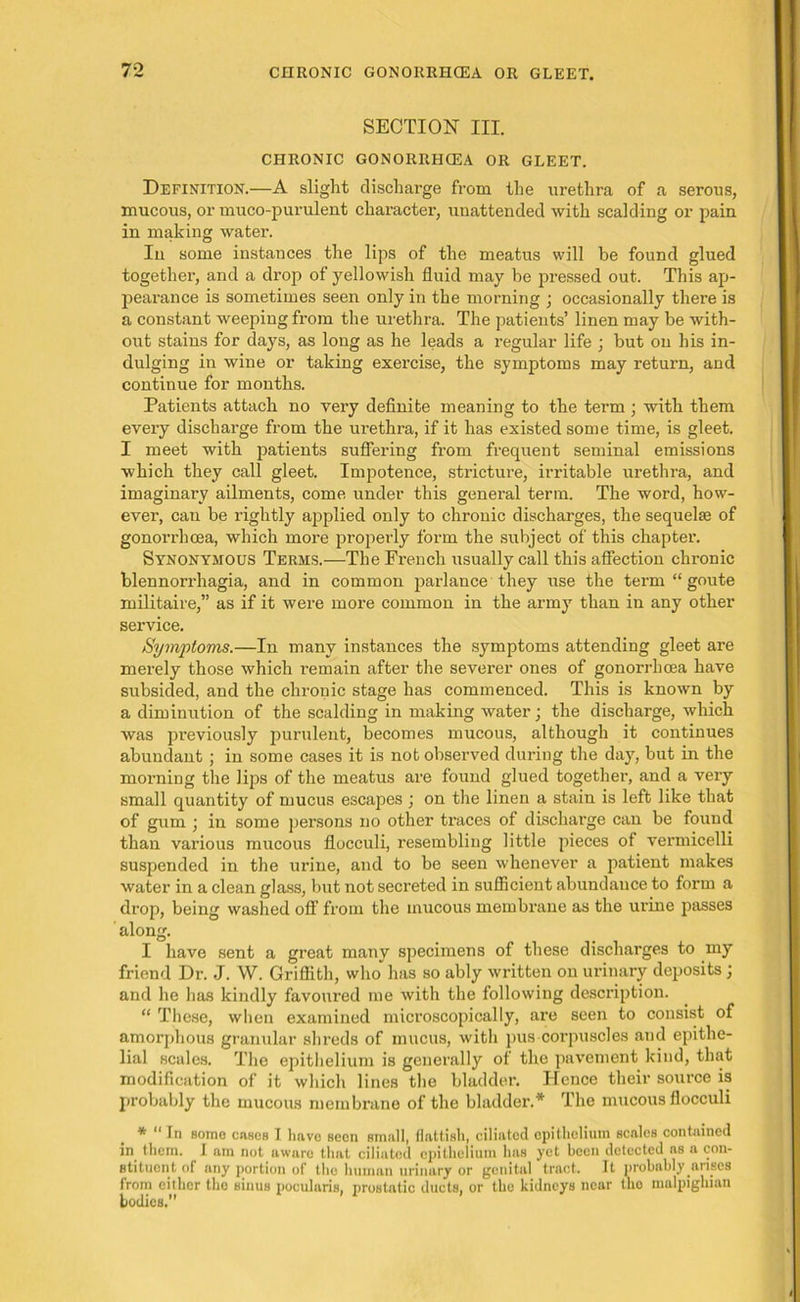 SECTION III. CHRONIC GONORRHCEA OR GLEET. Definition.—A slight discharge from the urethra of a serous, mucous, or muco-purulent character, unattended with scalding or pain in making water. In some instances the lips of the meatus will be found glued together, and a drop of yellowish fluid may be pressed out. This ap- pearance is sometimes seen only in the morning ; occasionally there is a constant weeping from the urethra. The patients’ linen may be with- out stains for days, as long as he leads a regular life ; but on his in- dulging in wine or taking exercise, the symptoms may return, and continue for months. Patients attach no very definite meaning to the term ; with them every discharge from the urethra, if it has existed some time, is gleet. I meet with patients suffering from frequent seminal emissions which they call gleet. Impotence, stricture, irritable urethra, and imaginary ailments, come under this general term. The word, how- ever, can be rightly applied only to chronic discharges, the sequelae of gonorrhoea, which more properly form the subject of this chapter. Synonymous Terms.—The French usually call this affection chronic blennorrhagia, and in common parlance they use the term “ goute militaire,” as if it were more common in the army than in any other service. Symptoms.—In many instances the symptoms attending gleet are merely those which remain after the severer ones of gonorrhoea have subsided, and the chronic stage has commenced. This is known by a diminution of the scalding in making water; the discharge, which was previously purulent, becomes mucous, although it continues abundant ; in some cases it is not observed during the day, but in the morning the lips of the meatus are found glued together, and a very small quantity of mucus escapes ; on the linen a stain is left like that of gum ; in some persons no other traces of discharge can be found than various mucous flocculi, resembling little pieces of vermicelli suspended in the urine, and to be seen whenever a patient makes water in a clean glass, but not secreted in sufficient abundance to form a drop, being washed off’ from the mucous membrane as the urine passes along. I have sent a great many specimens of these discharges to my friend Dr. J. W. Griffith, who has so ably written on urinary deposits ; and he has kindly favoured me with the following description. “ These, when examined microscopically, are seen to consist of amorphous granular shreds of mucus, with pus coi'puscles and epithe- lial scales. The epithelium is generally of the pavement kind, that modification of it which lines the bladder. Hence their source is probably the mucous membrane of the bladder.* The mucous flocculi * “ In some cases I have seen small, flatfish, ciliated epithelium scales contained in them. I am not aware that ciliated epithelium has yet been detected as a con- stituent of any portion of the human urinary or genital tract. It probably.ariscs from either the sinus pocularis, prostatic ducts, or the kidneys near the malpighian bodies.