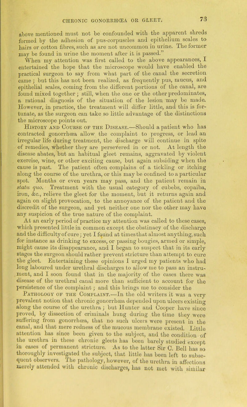 above mentioned must not be confounded with the apparent shreds formed by the adhesion of pus-corpuscles and epithelium scales to hail’s or cotton fibres, such as are not uncommon in urine. The former may be found in urine the moment after it is passed.” When my attention was first called to the above appearances, I entertained the hope that the microscope would have enabled the practical surgeon to say from what part of the canal the secretion came ; but this has not been realized, as frequently pus, mucus, and epithelial scales, coming from the different portions of the canal, are found mixed together; still, when the one or the other predominates, a rational diagnosis of the situation of the lesion may be made. However, in practice, the treatment will differ little, and this is for- tunate, as the surgeon can take so little advantage of the distinctions the microscope points out. History and Course of the Disease.—Should a patient who has contracted gonorrhoea allow the complaint to progress, or lead an irregular life during treatment, the discharge will continue in spite of remedies, whether they are persevered in or not. At length the disease abates, but an habitual gleet remains, aggravated by violent exercise, wine, or other exciting cause, but again subsiding when the cause is past. The patient often complains of a tickling or itching along the course of the urethra, or this may be confined to a particular spot. Months or even years may pass, and the patient remain in statu quo. Treatment with the usual category of cubebs, copaiba, iron, &c., relieve the gleet for the moment, but it returns again and again on slight provocation, to the annoyance of the patient and the discredit of the surgeon, and yet neither one nor the other may have any suspicion of the true nature of the complaint. At an early period of practice my attention was called to these cases, which presented little in common except the obstinacy of the discharge and the difficulty of cure; yet I found at times that almost anything, such for instance as drinking to excess, or passing bougies, armed or simple, might cause its disappearance, and I began to suspect that in its early stages the surgeon should rather prevent stricture than attempt to cure the gleet. Entertaining these opinions I urged my patients who had long laboured under urethral discharges to allow me to pass an instru- ment, and I soon found that in the majority of the cases there was disease of the urethral canal more than sufficient to account for the persistence of the complaint; and this brings me to consider the Pathology of the Complaint.—In the old writers it was a very prevalent notion that chronic gonorrhoea depended upon ulcei’s existing along the course of the urethra; but Hunter and Cooper have since proved, by dissection of criminals hung during the time they were suffering from gonorrhoea, that no such ulcers were present in the canal, and that mere redness of the mucous membrane existed. Little attention has since been given to the subject, and the condition of the urethra in these chronic gleets has been barely studied except in cases of permanent stricture. As to the latter Sir C. Bell has so thoroughly investigated the subject, that little has been left to subse- quent observers. The pathology, however, of the urethra iu affections merely attended with chronic discharges, has not mot with similar