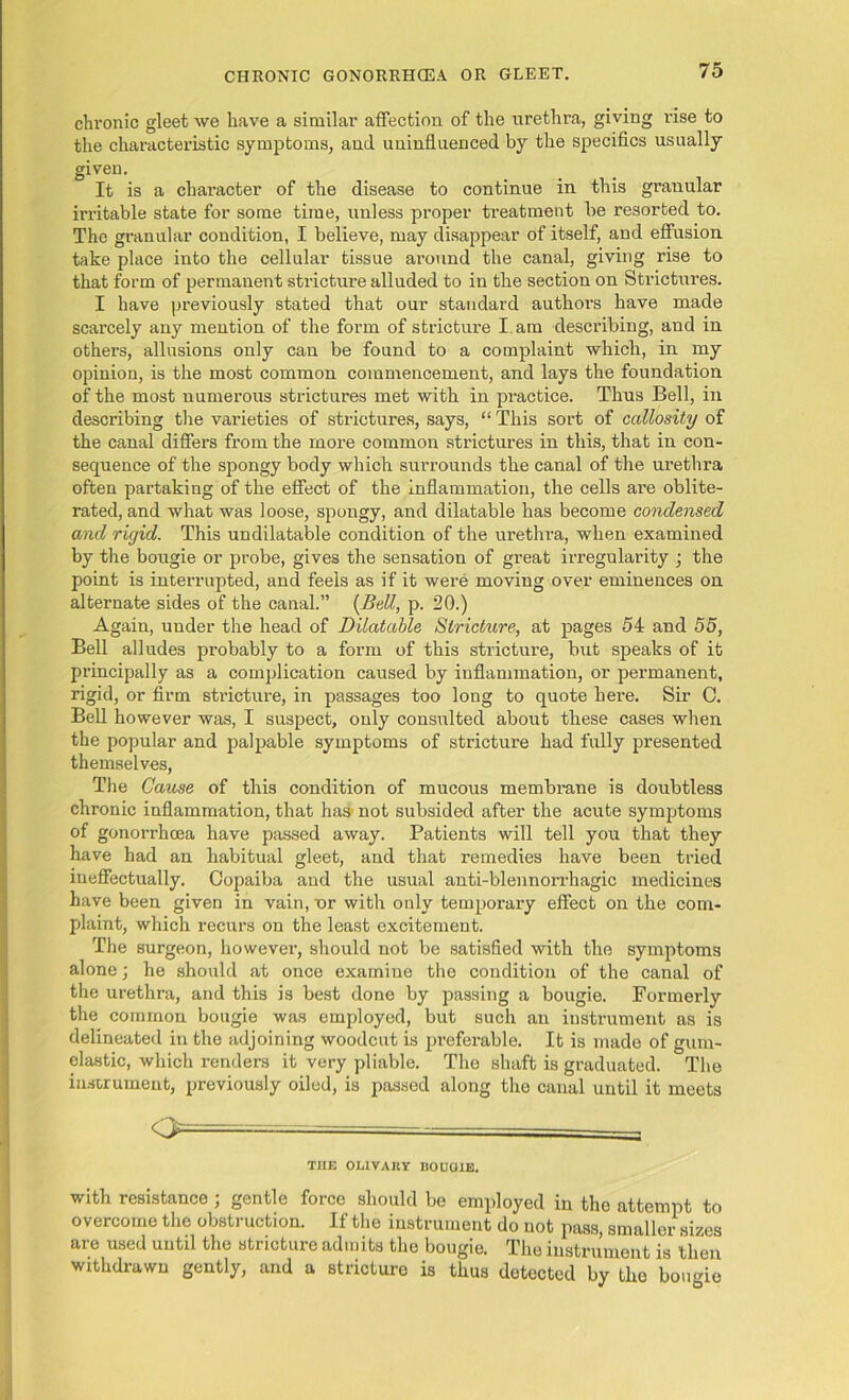 chronic gleet we have a similar affection of the urethra, giving rise to the characteristic symptoms, and uninfluenced by the specifics usually given. It is a character of the disease to continue in this granular irritable state for some time, unless proper treatment be resorted to. The granular condition, I believe, may disappear of itself, and effusion take place into the cellular tissue around the canal, giving rise to that form of permanent stricture alluded to in the section on Strictures. I have previously stated that our standard authors have made scarcely any mention of the form of stricture I. am describing, and in others, allusions only can be found to a complaint which, in my opinion, is the most common commencement, and lays the foundation of the most numerous strictures met with in practice. Thus Bell, in describing the varieties of strictures, says, “ This sort of callosity of the canal differs from the more common strictures in this, that in con- sequence of the spongy body which surrounds the canal of the urethra often partaking of the effect of the inflammation, the cells are oblite- rated, and what was loose, spongy, and dilatable has become condensed and rigid. This undilatable condition of the urethra, when examined by the bougie or probe, gives the sensation of great irregularity ; the point is interrupted, and feels as if it were moving over eminences on alternate sides of the canal.” (Bell, p. 20.) Again, under the head of Dilatable Stricture, at pages 54 and 55, Bell alludes probably to a form of this stricture, but speaks of it principally as a complication caused by inflammation, or permanent, rigid, or firm stricture, in passages too long to quote here. Sir 0. Bell however was, I suspect, only consulted about these cases when the popular and palpable symptoms of stricture had fully presented themselves, The Cause of this condition of mucous membrane is doubtless chronic inflammation, that has not subsided after the acute symptoms of gonorrhoea have passed away. Patients will tell you that they have had an habitual gleet, and that remedies have been tried ineffectually. Copaiba and the usual anti-blennorrhagic medicines have been given in vain, or with only temporary effect on the com- plaint, which recurs on the least excitement. The surgeon, however, should not be satisfied with the symptoms alone; he should at once examine the condition of the canal of the urethra, and this is best done by passing a bougie. Formerly the common bougie was employed, but such an instrument as is delineated in the adjoining woodcut is preferable. It is made of gum- elastic, which renders it very pliable. The shaft is graduated. The instrument, previously oiled, is passed along the canal until it meets o= THE OLIVARY DOUCHE. with resistance ; gentle force should be employed in the attempt to overcome the obstruction. If the instrument do not pass, smaller sizes are used until the stricture admits the bougie. The instrument is then withdrawn gently, and a stricture is thus detected by the bougie
