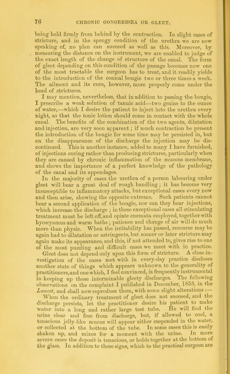 being held firmly from behind by the contraction. In slight cases of stricture, and in the spongy condition of the urethra we are now speaking of, no plan can succeed as well as this. Moreover, by measuring the distance on the instrument, we are enabled to judge of the exact length of the change of structure of the canal. The form of gleet depending on this condition of the passage becomes now one of the most tractable the surgeon has to treat, and it readily yields to the introduction of the conical bougie two or three times a week. The ailment and its cure, however, more properly come under the head of strictures. I may mention, nevertheless, that in addition to passing the bougie, I prescribe a weak solution of tannic acid—two grains to the ounce of water,—which I desire the patient to inject into the urethra every night, so that the tonic lotion should come in contact with the whole canal. The benefits of the combination of the two agents, dilatation and injection, are very soon apparent; if much contraction be present the introduction of the bougie for some time may be persisted in, but on the disappearance of the discharge the injection may be dis- continued. This is another instance, added to many I have furnished, of injections curing rather than producing strictures, particularly when they are caused by chronic inflammation of the mucous membrane, and shows the importance of a perfect knowledge of the pathology of the canal and its appendages. In the majority of cases the urethra of a person labouring under gleet will bear a great deal of rough handling ; it has become very insusceptible to inflammatory attacks, but exceptional cases every now and then arise, showing the opposite extreme. Such patients cannot bear a second application of the bougie, nor can they bear injections, which increase the discharge ; in these exceptional cases all stimulating treatment must be left off, and opiate enemata employed, together with hyoscyamus and warm baths; patience and change of air will do much more than physic. When the irritability has passed, recourse may be again had to dilatation or astringents, but sooner or later stricture may again make its appearance, and this, if not attended to, gives rise to one of the most puzzling and difficult cases we meet with in practice. Gleet does not depend only upon this form of stricture. A close in- vestigation of the cases met with in every-day practice discloses another state of things which appears unknown to the generality of practitioners, and one which, I feel convinced, is frequently instrumental in keeping up these interminable gleety discharges. The following observations on the complaint I published in December, 185fi, in the Lancet, and shall now reproduce them, with some slight alterations : When the ordinary treatment of gleet does not succeed, and the discharge persists, let the practitioner desire his patient to make water into a long and rather large test tube. He will find the urine clear and free from discharge, but, if allowed to cool, a tenacious jelly-like mucus will appear either suspended in the water, or collected at the bottom of the tube. In some cases this is easily shaken up, and mixes for a moment with the urine. Jn more severe cases the deposit is tenacious, or holds together at the bottom of the glass. In addition to these signs, which to the practical surgeon are