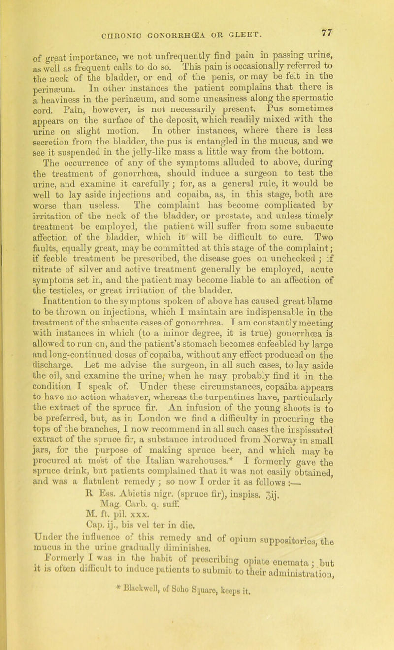 of great importance, we not unfrequently find pain in passing urine, as well as frequent calls to do so. This pain is occasionally referred to the neck of the bladder, or end of the penis, or may be felt in the perinseum. In other instances the patient complains that there is a heaviness in the perinseum, and some uneasiness along the spermatic cord. Pain, however, is not necessarily present. Pus sometimes appears on the surface of the deposit, which readily mixed with the urine on slight motion. In other instances, where there is less secretion from the bladder, the pus is entangled in the mucus, and we see it suspended in the jelly-like mass a little way from the bottom. The occurrence of any of the symptoms alluded to above, during the treatment of gonorrhoea, should induce a surgeon to test the urine, and examine it carefully; for, as a general rule, it would be well to lay aside injections and copaiba, as, in this stage, both are worse than useless. The complaint has become complicated by irritation of the neck of the bladder, or prostate, and unless timely treatment be employed, the patien t will suffer from some subacute affection of the bladder, which it will be difficult to cure. Two faults, equally great, maybe committed at this stage of the complaint; if feeble treatment be prescribed, the disease goes on unchecked ; if nitrate of silver and active treatment generally be employed, acute symptoms set in, and the patient may become liable to an affection of the testicles, or great irritation of the bladder. Inattention to the symptons spoken of above has caused great blame to be thrown on injections, which I maintain are indispensable in the treatment of the subacute cases of gonorrhoea. I am constantly meeting with instances in which (to a minor degree, it is true) gonorrhoea is allowed to run on, and the patient’s stomach becomes enfeebled by large and long-continued doses of copaiba, without any effect produced on the discharge. Let me advise the surgeon, in all such cases, to lay aside the oil, and examine the urine; when he may probably find it in the condition I speak of. Under these circumstances, copaiba appears to have no action whatever, whereas the turpentines have, particularly the extract of the spruce fir. An infusion of the young shoots is to be preferred, but, as in London we find a difficulty in procuring the tops of the branches, I now recommend in all such cases the inspissated extract of the spruce fir, a substance introduced from Norway in small jars, for the purpose of making spruce beer, and which may be procured at most of the Italian warehouses.* I formerly gave the spruce drink, but patients complained that it was not easily obtained and was a flatulent remedy ; so now I order it as follows : R Ess. Abietis nigr. (spruce fir), inspiss. 3ij. Mag. Carb. q. suff. M. ft. pil. xxx. Cap. ij., bis vel ter in die. Under the influence of this remedy and of opium suppositories the mucus in the urine gradually diminishes. ’ Formerly I was in the habit of prescribing opiate enemata; but !t is often difficult to induce patients to submit to their administration, * Blackwell, of Soho Square, keeps it.