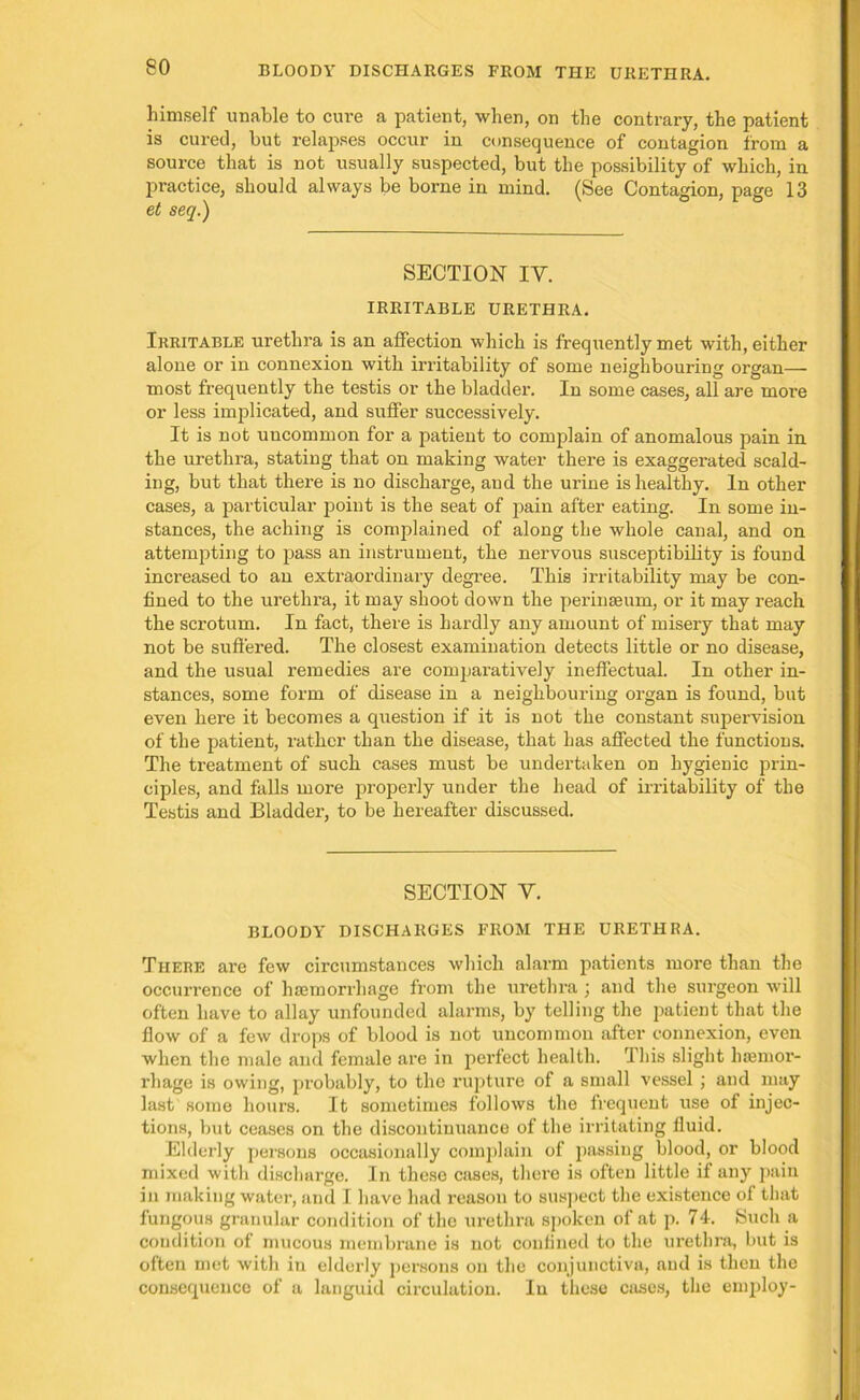 BLOODY DISCHARGES FROM THE URETHRA. himself unable to cure a patient, when, on the contrary, the patient is cured, but relapses occur in consequence of contagion from a source that is not usually suspected, but the possibility of which, in practice, should always be borne in mind. (See Contagion, page 13 et seq.) SECTION IY. IRRITABLE URETHRA. Irritable urethra is an affection which is frequently met with, either alone or in connexion with irritability of some neighbouring organ— most frequently the testis or the bladder. In some cases, all are more or less implicated, and suffer successively. It is not uncommon for a patient to complain of anomalous pain in the urethra, stating that on making water there is exaggerated scald- ing, but that there is no discharge, and the urine is healthy. In other cases, a particular point is the seat of jiain after eating. In some in- stances, the aching is complained of along the whole canal, and on attempting to pass an instrument, the nervous susceptibility is found increased to an extraordinary degree. This irritability may be con- fined to the urethra, it may shoot down the perinseum, or it may reach the scrotum. In fact, there is hardly any amount of misery that may not be suffered. The closest examination detects little or no disease, and the usual remedies are comparatively ineffectual. In other in- stances, some form of disease in a neighbouring organ is found, but even here it becomes a question if it is not the constant supervision of the patient, rather than the disease, that has affected the functions. The treatment of such cases must be undertaken on hygienic prin- ciples, and falls more properly under the head of irritability of the Testis and Bladder, to be hereafter discussed. SECTION Y. BLOODY DISCHARGES FROM THE URETHRA. There are few circumstances which alarm patients more than the occurrence of haemorrhage from the urethra; and the surgeon will often have to allay unfounded alarms, by telling the patient that the flow of a few drops of blood is not uncommon after connexion, even when the male and female are in perfect health. This slight haemor- rhage is owing, probably, to the rupture of a small vessel ; and may last some hours. It sometimes follows the frequent use of injec- tions, but ceases on the discontinuance of the irritating fluid. Elderly persons occasionally complain of passing blood, or blood mixed with discharge. In these cases, there is often little if any pain in making water, and I have had i-easou to suspect the existence of that fungous granular condition of the urethra spoken oi at p. 74. Such a condition of mucous membrane is not conflned to the urethra, but is often met with in elderly persons on the conjunctiva, and is then the consequence of a languid circulation. In these cases, the employ-
