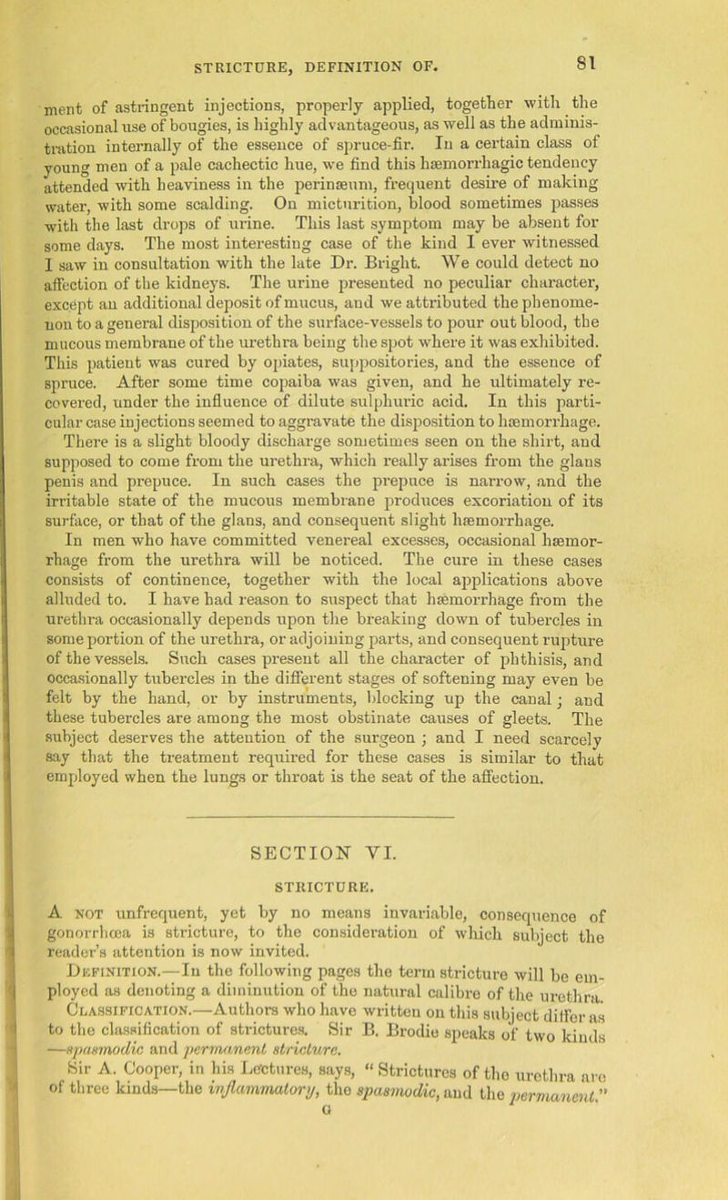 ment of astringent injections, properly applied, together with the occasional use of bougies, is highly advantageous, as well as the adminis- tration internally of the essence of spruce-fir. In a certain class of young men of a pale cachectic hue, we find this haemorrhagic tendency attended with heaviness in the perinseum, frequent desire of making water, with some scalding. On micturition, blood sometimes passes with the last drops of urine. This last symptom may be absent for some days. The most interesting case of the kind I ever witnessed 1 saw in consultation with the late Dr. Bright. We could detect no affection of the kidneys. The urine presented no peculiar character, except an additional deposit of mucus, and we attributed the phenome- non to a general disposition of the surface-vessels to pour out blood, the mucous membrane of the urethra being the spot where it was exhibited. This patient was cured by opiates, suppositories, and the essence of spruce. After some time copaiba was given, and he ultimately re- covered, under the influence of dilute sulphuric acid. In this parti- cular case injections seemed to aggravate the disposition to haemorrhage. There is a slight bloody discharge sometimes seen on the shirt, and supposed to come from the urethra, which really arises from the glans penis and prepuce. In such cases the prepuce is narrow, and the irritable state of the mucous membrane produces excoriation of its surface, or that of the glans, and consequent slight haemorrhage. In men who have committed venereal excesses, occasional haemor- rhage from the urethra will be noticed. The cure in these cases consists of continence, together with the local applications above alluded to. I have had reason to suspect that haemorrhage from the urethra occasionally depends upon the breaking down of tubercles in some portion of the urethra, or adjoining parts, and consequent rupture of the vessels. Such cases present all the character of phthisis, and occasionally tubercles in the different stages of softening may even be felt by the hand, or by instruments, blocking up the canal ■ and these tubercles are among the most obstinate causes of gleets. The subject deserves the attention of the surgeon ; and I need scarcely say that the treatment required for these cases is similar to that employed when the lungs or throat is the seat of the affection. SECTION YI. STRICTURE. A not unfrequent, yet by no means invariable, consequence of gonorrhoea is stricture, to the consideration of which subject the reader’s attention is now invited. Definition.—-In the following pages the term stricture will be em- ployed as denoting a diminution of the natural calibre of the urethra Classification.—Authors who have written on this subject differ as to the classification of strictures. Sir B. Brodie speaks of two kinds —spasmodic and permanent stricture. Sir A. Cooper, in his Lectures, says, “ Strictures of the urethra are of three kinds—the inflammatory, the spasmodic, and the permanent ” G