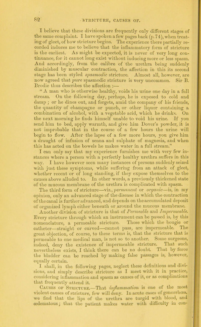 I believe that these divisions are frequently only different stages of the same complaint. I have spoken a few pages back (p. 74), when treat- ing of gleet, of how stricture begins. The experience there partially re- corded induces me to believe that the inflammatory form of stricture is the earliest. As might be expected, it is never of very long con- tinuance, for it cannot long exist without inducing more or less spasm. And accordingly, from the calibre of the urethra being suddenly diminished by muscular contraction, the affection in this its second stage has been styled spasmodic stricture. Almost all, however, are now agreed that pure spasmodic stricture is very uncommon. Sir B. Brodie thus describes the affection :— “ A man who is otherwise healthy, voids his urine one day in a full stream. On the following day, perhaps, he is exposed to cold and damp ; or he dines out, and forgets, amid the company of his friends, the quantity of champagne or punch, or other liquor containing a combination of alcohol, with a vegetable acid, which he drinks. On the next morning he finds himself unable to void his ui’ine. If you send him to bed, apply warmth, and give him Dover’s powder, it is not improbable that in the course of a few hours the urine will begin to flow. After the lapse of a few more hours, you give him a draught of infusion of senna and sulphate of magnesia, and when this has acted on the bowels he makes water in a full stream.” I can only say that my experience funiishes me with veiy few in- stances where a person with a perfectly healthy urethra suffers in this way. I have however seen many instances of persons suddenly seized with just these symptoms, while suffering from an attack of gleet, whether recent or of long standing, if they expose themselves to the causes above alluded to. In other words, a previously thickened state of the mucous membrane of the urethra is complicated with spasm. The third form of stricture—viz., permanent or organic—is, in my opinion, only an advanced stage of the disease in which the contraction of thecanal is further advanced, and depends on theaccumulated deposit of organized lymph either beneath or around the mucous membrane. Another division of stricture is that of Permeable and Impermeable. Every stricture through which an instrument can be passed is, by this nomenclature, a permeable stricture. Those which the bougie or catheter—straight or curved—cannot pass, are impermeable. The great objection, of course, to these terms is, that the stricture that is permeable to one medical man, is not so to another. Some surgeons, indeed, deny the existence of impermeable stricture. That such nevertheless exists, I think there can be no doubt. That by force the bladder can be reached by making false passages is, however, equally certain. I shall, in the following pages, neglect these definitions and divi- sions, and simply describe stricture as I meet with it in practice, considering inflammation and spasm as causes of it, or as complications that frequently attend it. Causes of Stricture.—That inflammation is one of the most violent causes of stricture, few will deny. In acute cases of gonorrhoea, we find that the lips of the urethra are turgid with blood, and cedematous j that the i>atient makes water with difficulty in con-