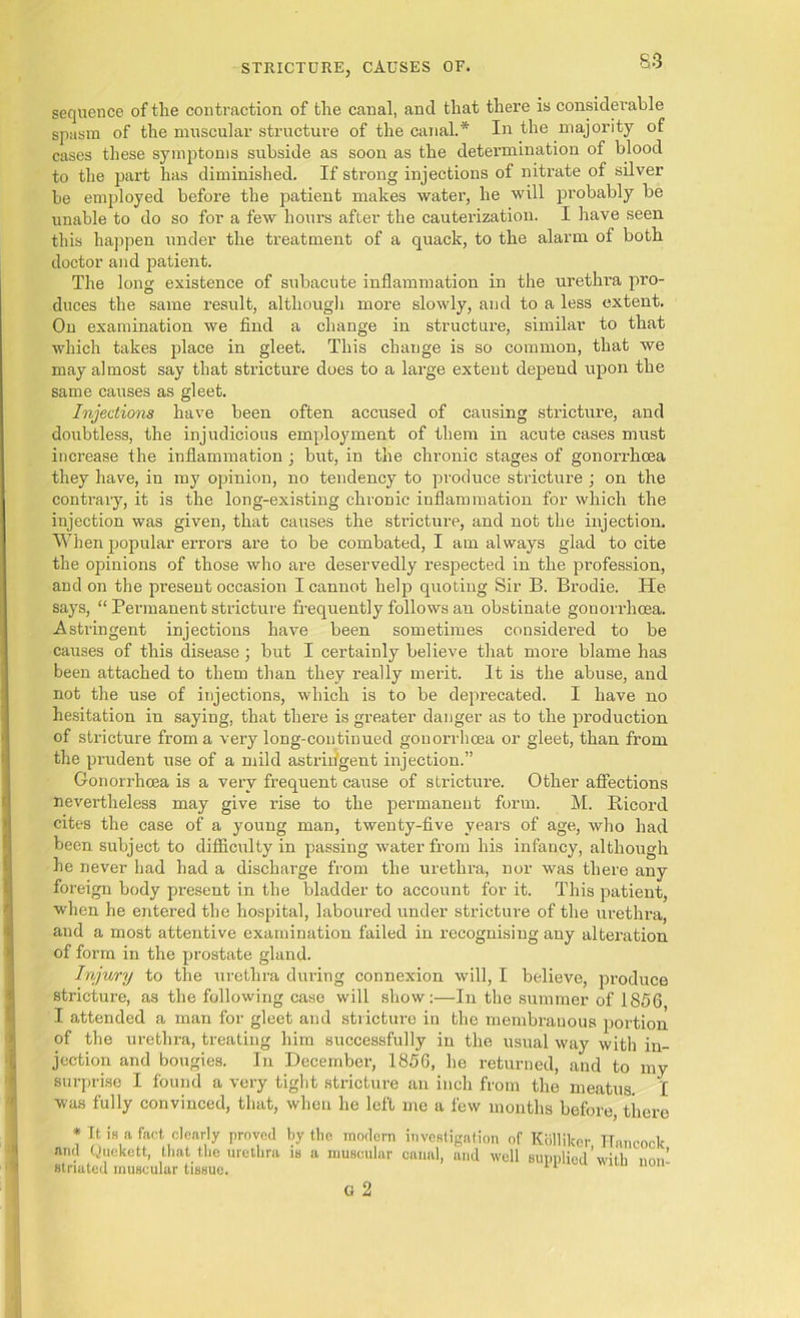 sequence of the contraction of the canal, and that there is considerable spasm of the muscular structure of the canal.* In the majority of cases these symptoms subside as soon as the determination of blood to the part has diminished. If strong injections of nitrate of silver be employed before the patient makes water, he will probably be unable to do so for a few hours after the cauterization. I have seen this happen under the treatment of a quack, to the alarm of both doctor and patient. The long existence of subacute inflammation in the urethi'a pro- duces the same result, although more slowly, and to a less extent. On examination we find a change in structure, similar to that which takes place in gleet. This change is so common, that we may almost say that stricture does to a large extent depend upon the same causes as gleet. Injections have been often accused of causing stricture, and doubtless, the injudicious employment of them in acute cases must increase the inflammation ; but, in the chronic stages of gonorrhoea they have, in my opinion, no tendency to produce stricture ; on the contrary, it is the long-existing chronic inflammation for which the injection was given, that causes the stricture, and not the injection. When popular errors are to be combated, I am always glad to cite the opinions of those who are deservedly respected in the profession, and on the present occasion I cannot help quoting Sir B. Brodie. He says, “ Permanent stricture frequently follows an obstinate gonorrhoea. Astringent injections have been sometimes considered to be causes of this disease; but I certainly believe that more blame has been attached to them than they really merit. It is the abuse, and not the use of injections, which is to be deprecated. I have no hesitation in saying, that there is greater danger as to the production of stricture from a very long-continued gonorrhoea or gleet, than from the prudent use of a mild astrin'gent injection.” Gonorrhoea is a very frequent cause of stricture. Other affections nevertheless may give rise to the permanent form. M. Ricord cites the case of a young man, twenty-five years of age, who had been subject to difficulty in passing water from his infancy, although he never had had a discharge from the urethra, nor was there any foreign body present in the bladder to account for it. This patient, when he entered the hospital, laboured under stricture of the urethra, and a most attentive examination failed in recognising any alteration of form in the prostate gland. Injury to the urethra during connexion will, I believe, produce stricture, as the following case will show:—In the summer of 1856 I attended a man for gleet and stricture in the membranous portion of the urethra, treating him successfully in the usual way with in- jection and bougies. In December, 1856, he returned, and to my surprise I found a very tight stricture an inch from the meatus. I was fully convinced, that, when he left me a few months before, there * It is a fact clearly proved by the modern investigation of Kolliker Hnncocl- and Quckett, that the urethra is a muscular canal, and well supplied’with non’ striated muscular tissue. 11 G 2
