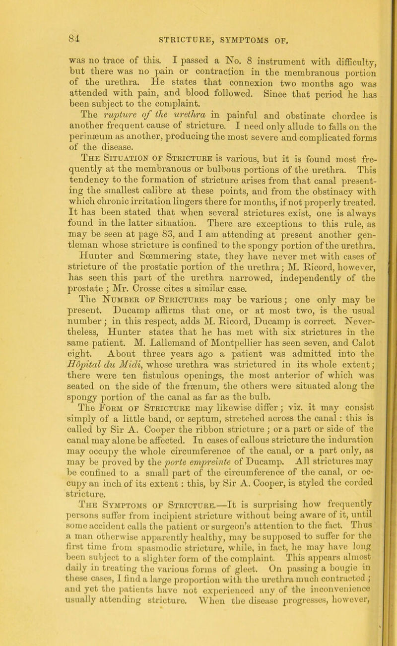 was no trace of this. I passed a No. 8 instrument with difficulty, but there was no pain or contraction in the membranous portion of the urethra. He states that connexion two months ago was attended with pain, and blood followed. Since that period he has been subject to the complaint. The rupture of the urethra in painful and obstinate chordee is another frequent cause of stricture. I need only allude to falls on the perinseum as another, producing the most severe and complicated forms of the disease. The Situation of Stricture is various, but it is found most fre- quently at the membranous or bulbous portions of the urethra. This tendency to the formation of stricture arises from that canal present- ing the smallest calibre at these points, and from the obstinacy with which chronic irritation lingers there for months, if not properly treated. It has been stated that when several strictures exist, one is always found in the latter situation. There are exceptions to this rule, as may be seen at page 83, and I am attending at present another gen- tleman whose stricture is confined to the spongy portion of the urethra. Hunter and Soemmering state, they have never met with cases of stricture of the prostatic portion of the urethra; M. Iticord, however, has seen this part of the urethra narrowed, independently of the prostate ; Mr. Crosse cites a similar case. The Number of Strictures may be various; one only may be present. Ducamp affirms that one, or at most two, is the usual number; in this respect, adds M. Hicord, Ducamp is correct. Never- theless, Hunter states that he has met with six strictures in the same patient. M. Lallemand of Montpellier has seen seven, and Calot eight. About three years ago a patient was admitted into the Hopital du Midi, whose urethra was strictured in its whole extent; there were ten fistulous openings, the most anterior of which was seated on the side of the frtenum, the others were situated along the spongy portion of the canal as far as the bulb. The Form of Stricture may likewise differ; viz. it may consist simply of a little band, or septum, stretched across the canal : this is called by Sir A. Cooper the ribbon stricture ; or a part or side of the canal may alone be affected. In cases of callous stricture the induration may occupy the whole circumference of the canal, or a part only, as may be proved by the porte empreinte of Ducamp. All strictures may be confined to a small part of the circumference of the canal, or oc- cupy an inch of its extent: this, by Sir A. Cooper, is styled the corded stricture. The Symptoms of Stricture.—It is surprising how frequently persons suffer from incipient stricture without being aware of it, until some accident calls the patient or surgeon’s attention to the fact. Thus a man otherwise apparently healthy, may be supposed to suffer for the first time from spasmodic stricture, while, in fact, he may have long been subject to a slighter form of the complaint. This appears almost daily in treating the various forms of gleet. On passing a bougie in these cases, 1 find a large proportion with the urethra much contracted ; and yet the patients have not experienced any of the inconvenience usually attending stricture. When the disease progresses, however,