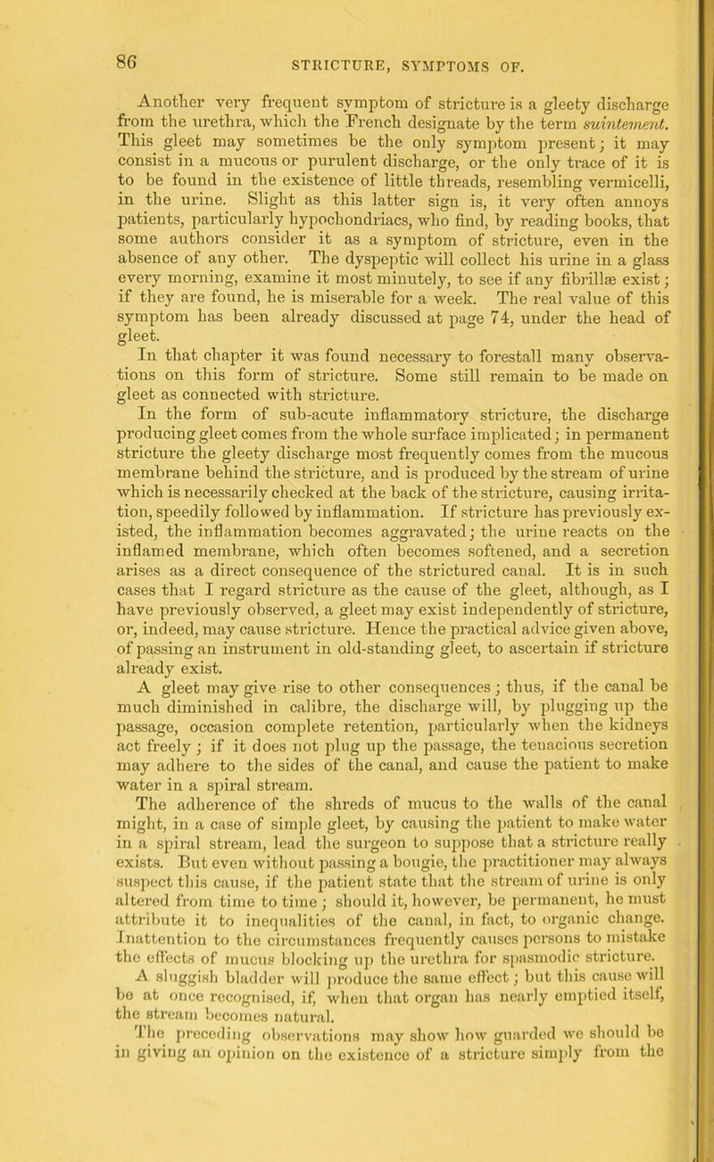 Another very frequent symptom of stricture is a gleety discharge from the urethra, which the French designate by the term suintement. This gleet may sometimes be the only symjitom present; it may consist in a mucous or purulent discharge, or the only trace of it is to be found in the existence of little threads, resembling vermicelli, in the urine. Slight as this latter sign is, it very often annoys patients, particularly hypochondriacs, who find, by reading books, that some authors consider it as a symptom of stricture, even in the absence of any other. The dyspeptic will collect his urine in a glass every morning, examine it most minutely, to see if any fibrillse exist; if they are found, he is miserable for a week. The real value of this symptom has been already discussed at page 74, under the head of gleet. In that chapter it was found necessary to forestall many observa- tions on this form of stricture. Some still remain to be made on gleet as connected with stricture. In the form of sub-acute inflammatory stricture, the discharge producing gleet comes from the whole surface implicated; in permanent stricture the gleety discharge most frequently comes from the mucous membrane behind the stricture, and is produced by the stream of urine which is necessarily checked at the back of the stricture, causing irrita- tion, speedily followed by inflammation. If stricture has previously ex- isted, the inflammation becomes aggravated; the urine reacts on the inflamed membrane, which often becomes softened, and a secretion arises as a direct consequence of the strictured canal. It is in such cases that I regard stricture as the cause of the gleet, although, as I have previously observed, a gleet may exist independently of stricture, or, indeed, may cause stricture. Hence the practical advice given above, of passing an instrument in old-standing gleet, to ascertain if stricture already exist. A gleet may give rise to other consequences; thus, if the canal be much diminished in calibre, the discharge will, by plugging up the passage, occasion complete retention, particularly when the kidneys act freely ; if it does not plug up the passage, the tenacious secretion may adhere to the sides of the canal, and cause the patient to make water in a spiral stream. The adherence of the shreds of mucus to the walls of the canal might, in a case of simple gleet, by causing the patient to make water in a spiral stream, lead the surgeon to suppose that a stricture really exists. But even without passing a bougie, the practitioner may always suspect this cause, if the patient state that the stream of urine is only altered from time to time ; should it, however, be permanent, he must attribute it to inequalities of the canal, in fact, to organic change. Inattention to the circumstances frequently causes persons to mistake the effects of mucus blocking up the urethra for spasmodic stricture. A sluggish bladder will produce the same effect; but this cause will be at once recognised, if, when that organ has nearly emptied itself, the stream becomes natural. The preceding observations may show how guarded we should be in giving an opinion on the existence of a stricture simply from the