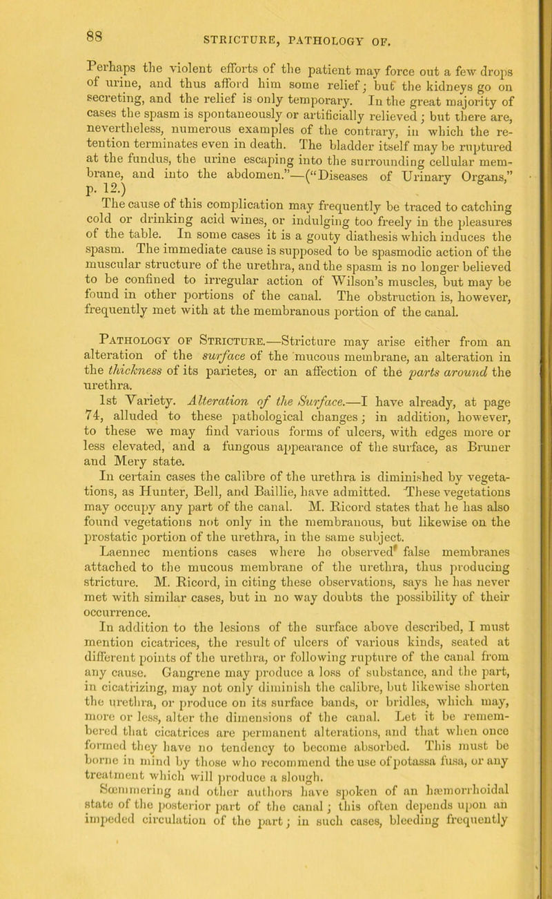 Pei haps the violent efforts of the patient may force out a few drops ot urine, and thus afford him some relief ; but' the kidneys go on secreting, and the relief is only temporary. In the great majority of cases the spasm is spontaneously or artificially relieved ; but there are, nevertheless, numerous examples of the contrary, in which the re- tention terminates even in death. The bladder itself may be ruptured at the fundus, the urine escaping into the surrounding cellular mem- brane, and into the abdomen.”—(“Diseases of Urinary Organs,” The cause of this complication may frequently be traced to catching cold or drinking acid wines, or indulging too freely in the pleasures of the table. In some cases it is a gouty diathesis which induces the spasm. The immediate cause is supposed to be spasmodic action of the muscular structure of the urethra, and the spasm is no longer believed to be confined to irregular action of Wilson’s muscles, but may be found in other portions of the canal. The obstruction is, however, frequently met with at the membranous portion of the canal. Pathology of Stricture.—Stricture may arise either from an alteration of the surface of the mucous membrane, an alteration in the thickness of its parietes, or an affection of the parts around the urethra. 1st Variety. Alteration of the Surface.—I have already, at page 74, alluded to these pathological changes; in addition, however, to these we may find various forms of ulcers, with edges more or less elevated, and a fungous appearance of the surface, as Bruner and Mery state. In cei'tain cases the calibre of the urethra is diminished by vegeta- tions, as Hunter, Bell, and Baillie, have admitted. “These vegetations may occupy any part of the canal. M. Bicord states that he has also found vegetations not only in the membranous, but likewise on the prostatic portion of the urethra, in the same subject. Laennec mentions cases where ho observed* false membranes attached to the mucous membrane of the urethra, thus producing stricture. M. Bicord, in citing these observations, says he has never met with similar cases, but in no way doubts the possibility of their occurrence. In addition to the lesions of the surface above described, I must mention cicatrices, the result of ulcers of various kinds, seated at different points of the urethra, or following rupture of the canal from any cause. Gangrene may produce a loss of substance, and the part, in cicatrizing, may not only diminish the calibre, but likewise shorten the urethra, or produce on its surface bands, or bridles, which may, more or less, alter the dimensions of the canal. Let it be remem- bered that cicatrices are permanent alterations, and that when once formed they have no tendency to become absorbed. This must be borne in mind by those who recommend the use ofpotassa fusa, or any treatment which will produce a slough. Soemmering and other authors have spoken of an hsemorrhoidal state of the posterior part of the canal; this often depends upon an impeded circulation of the part; in such cases, bleeding frequently